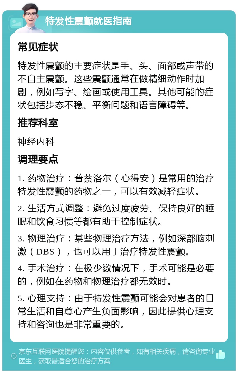 特发性震颤就医指南 常见症状 特发性震颤的主要症状是手、头、面部或声带的不自主震颤。这些震颤通常在做精细动作时加剧，例如写字、绘画或使用工具。其他可能的症状包括步态不稳、平衡问题和语言障碍等。 推荐科室 神经内科 调理要点 1. 药物治疗：普萘洛尔（心得安）是常用的治疗特发性震颤的药物之一，可以有效减轻症状。 2. 生活方式调整：避免过度疲劳、保持良好的睡眠和饮食习惯等都有助于控制症状。 3. 物理治疗：某些物理治疗方法，例如深部脑刺激（DBS），也可以用于治疗特发性震颤。 4. 手术治疗：在极少数情况下，手术可能是必要的，例如在药物和物理治疗都无效时。 5. 心理支持：由于特发性震颤可能会对患者的日常生活和自尊心产生负面影响，因此提供心理支持和咨询也是非常重要的。