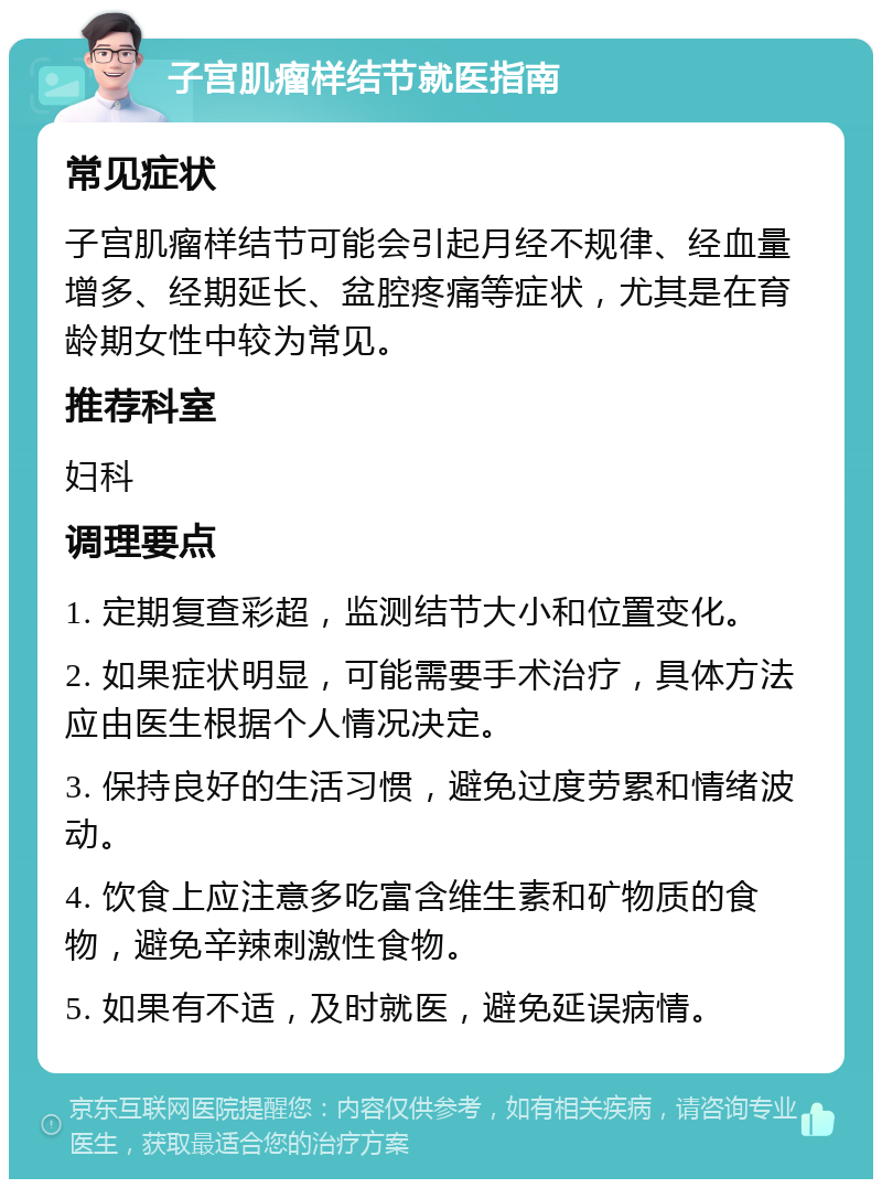 子宫肌瘤样结节就医指南 常见症状 子宫肌瘤样结节可能会引起月经不规律、经血量增多、经期延长、盆腔疼痛等症状，尤其是在育龄期女性中较为常见。 推荐科室 妇科 调理要点 1. 定期复查彩超，监测结节大小和位置变化。 2. 如果症状明显，可能需要手术治疗，具体方法应由医生根据个人情况决定。 3. 保持良好的生活习惯，避免过度劳累和情绪波动。 4. 饮食上应注意多吃富含维生素和矿物质的食物，避免辛辣刺激性食物。 5. 如果有不适，及时就医，避免延误病情。