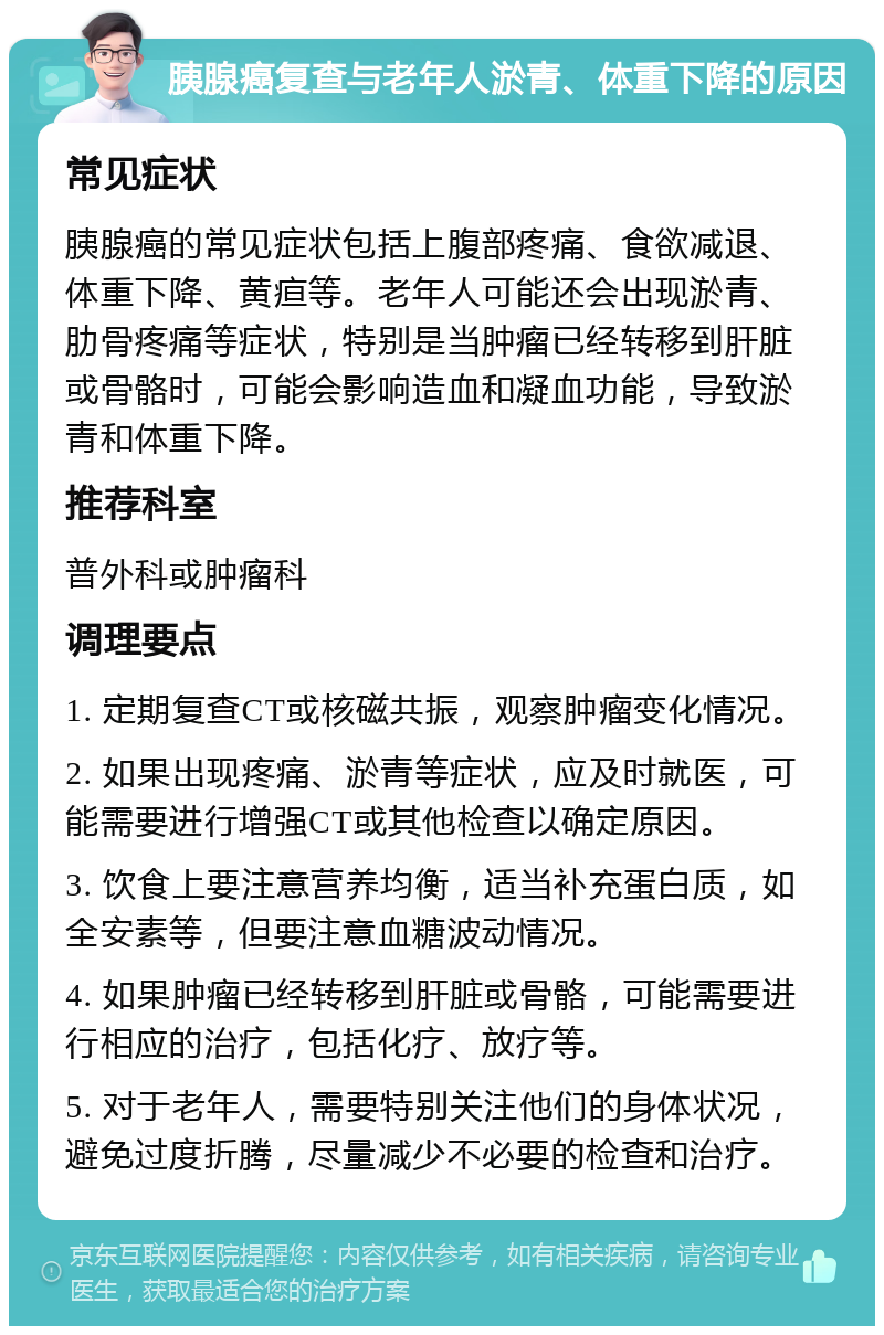 胰腺癌复查与老年人淤青、体重下降的原因 常见症状 胰腺癌的常见症状包括上腹部疼痛、食欲减退、体重下降、黄疸等。老年人可能还会出现淤青、肋骨疼痛等症状，特别是当肿瘤已经转移到肝脏或骨骼时，可能会影响造血和凝血功能，导致淤青和体重下降。 推荐科室 普外科或肿瘤科 调理要点 1. 定期复查CT或核磁共振，观察肿瘤变化情况。 2. 如果出现疼痛、淤青等症状，应及时就医，可能需要进行增强CT或其他检查以确定原因。 3. 饮食上要注意营养均衡，适当补充蛋白质，如全安素等，但要注意血糖波动情况。 4. 如果肿瘤已经转移到肝脏或骨骼，可能需要进行相应的治疗，包括化疗、放疗等。 5. 对于老年人，需要特别关注他们的身体状况，避免过度折腾，尽量减少不必要的检查和治疗。