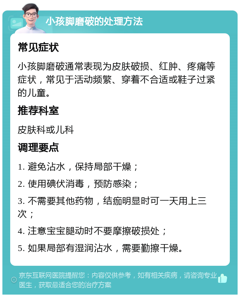 小孩脚磨破的处理方法 常见症状 小孩脚磨破通常表现为皮肤破损、红肿、疼痛等症状，常见于活动频繁、穿着不合适或鞋子过紧的儿童。 推荐科室 皮肤科或儿科 调理要点 1. 避免沾水，保持局部干燥； 2. 使用碘伏消毒，预防感染； 3. 不需要其他药物，结痂明显时可一天用上三次； 4. 注意宝宝腿动时不要摩擦破损处； 5. 如果局部有湿润沾水，需要勤擦干燥。