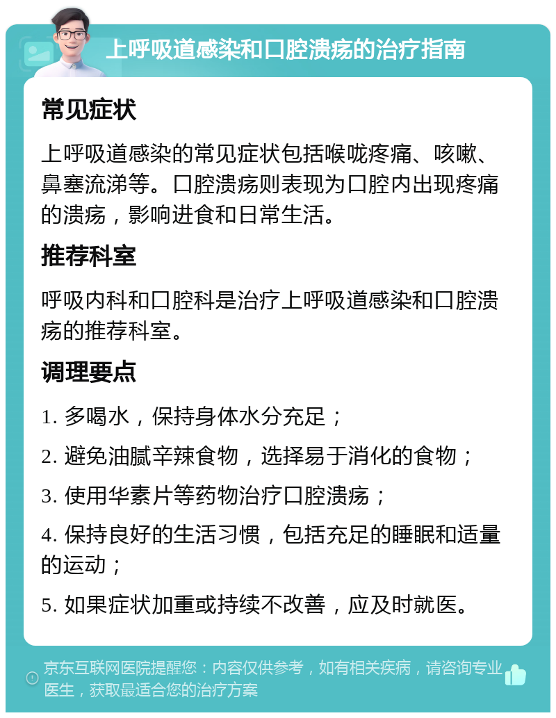 上呼吸道感染和口腔溃疡的治疗指南 常见症状 上呼吸道感染的常见症状包括喉咙疼痛、咳嗽、鼻塞流涕等。口腔溃疡则表现为口腔内出现疼痛的溃疡，影响进食和日常生活。 推荐科室 呼吸内科和口腔科是治疗上呼吸道感染和口腔溃疡的推荐科室。 调理要点 1. 多喝水，保持身体水分充足； 2. 避免油腻辛辣食物，选择易于消化的食物； 3. 使用华素片等药物治疗口腔溃疡； 4. 保持良好的生活习惯，包括充足的睡眠和适量的运动； 5. 如果症状加重或持续不改善，应及时就医。