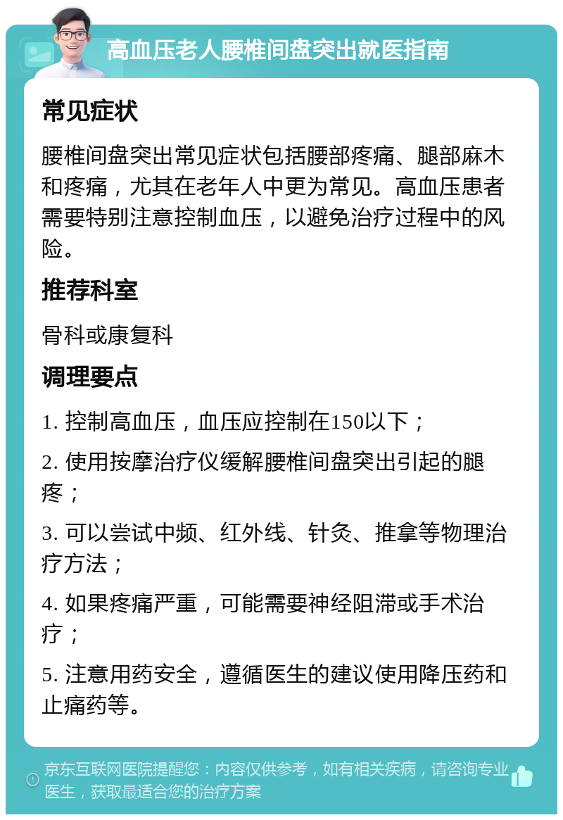 高血压老人腰椎间盘突出就医指南 常见症状 腰椎间盘突出常见症状包括腰部疼痛、腿部麻木和疼痛，尤其在老年人中更为常见。高血压患者需要特别注意控制血压，以避免治疗过程中的风险。 推荐科室 骨科或康复科 调理要点 1. 控制高血压，血压应控制在150以下； 2. 使用按摩治疗仪缓解腰椎间盘突出引起的腿疼； 3. 可以尝试中频、红外线、针灸、推拿等物理治疗方法； 4. 如果疼痛严重，可能需要神经阻滞或手术治疗； 5. 注意用药安全，遵循医生的建议使用降压药和止痛药等。