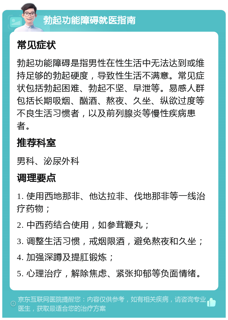 勃起功能障碍就医指南 常见症状 勃起功能障碍是指男性在性生活中无法达到或维持足够的勃起硬度，导致性生活不满意。常见症状包括勃起困难、勃起不坚、早泄等。易感人群包括长期吸烟、酗酒、熬夜、久坐、纵欲过度等不良生活习惯者，以及前列腺炎等慢性疾病患者。 推荐科室 男科、泌尿外科 调理要点 1. 使用西地那非、他达拉非、伐地那非等一线治疗药物； 2. 中西药结合使用，如参茸鞭丸； 3. 调整生活习惯，戒烟限酒，避免熬夜和久坐； 4. 加强深蹲及提肛锻炼； 5. 心理治疗，解除焦虑、紧张抑郁等负面情绪。