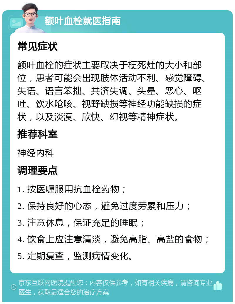 额叶血栓就医指南 常见症状 额叶血栓的症状主要取决于梗死灶的大小和部位，患者可能会出现肢体活动不利、感觉障碍、失语、语言笨拙、共济失调、头晕、恶心、呕吐、饮水呛咳、视野缺损等神经功能缺损的症状，以及淡漠、欣快、幻视等精神症状。 推荐科室 神经内科 调理要点 1. 按医嘱服用抗血栓药物； 2. 保持良好的心态，避免过度劳累和压力； 3. 注意休息，保证充足的睡眠； 4. 饮食上应注意清淡，避免高脂、高盐的食物； 5. 定期复查，监测病情变化。