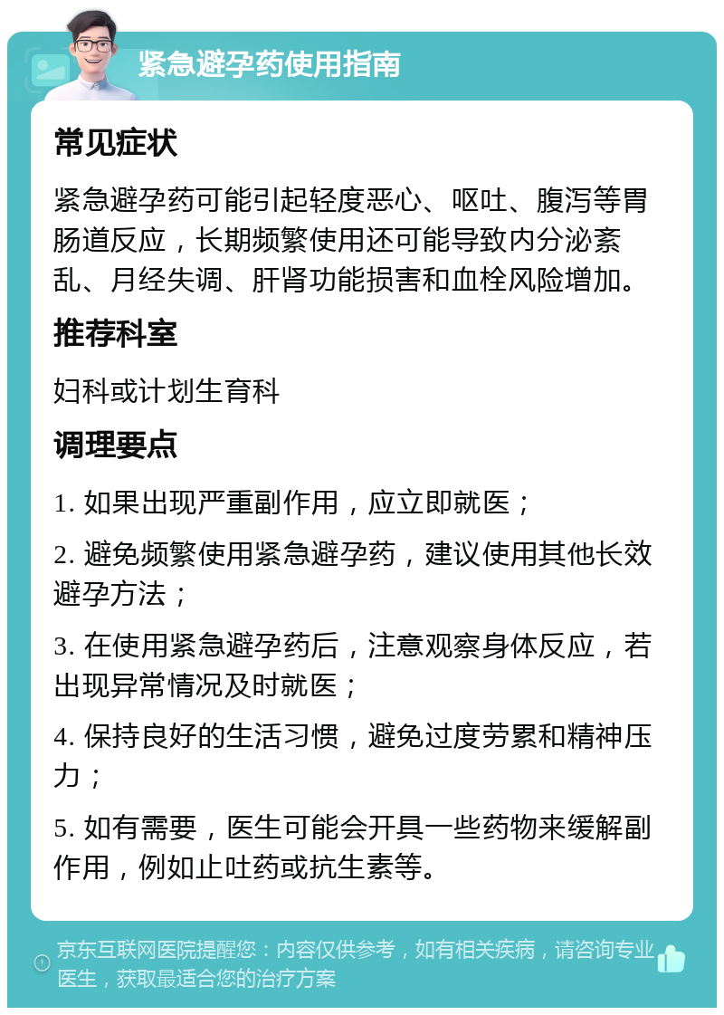 紧急避孕药使用指南 常见症状 紧急避孕药可能引起轻度恶心、呕吐、腹泻等胃肠道反应，长期频繁使用还可能导致内分泌紊乱、月经失调、肝肾功能损害和血栓风险增加。 推荐科室 妇科或计划生育科 调理要点 1. 如果出现严重副作用，应立即就医； 2. 避免频繁使用紧急避孕药，建议使用其他长效避孕方法； 3. 在使用紧急避孕药后，注意观察身体反应，若出现异常情况及时就医； 4. 保持良好的生活习惯，避免过度劳累和精神压力； 5. 如有需要，医生可能会开具一些药物来缓解副作用，例如止吐药或抗生素等。