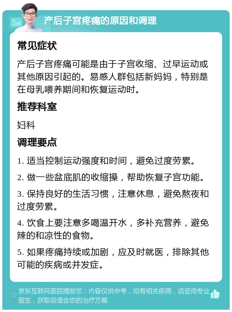 产后子宫疼痛的原因和调理 常见症状 产后子宫疼痛可能是由于子宫收缩、过早运动或其他原因引起的。易感人群包括新妈妈，特别是在母乳喂养期间和恢复运动时。 推荐科室 妇科 调理要点 1. 适当控制运动强度和时间，避免过度劳累。 2. 做一些盆底肌的收缩操，帮助恢复子宫功能。 3. 保持良好的生活习惯，注意休息，避免熬夜和过度劳累。 4. 饮食上要注意多喝温开水，多补充营养，避免辣的和凉性的食物。 5. 如果疼痛持续或加剧，应及时就医，排除其他可能的疾病或并发症。