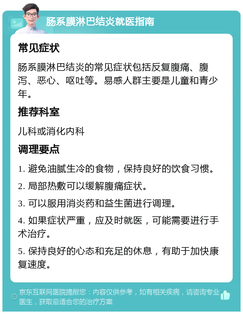 肠系膜淋巴结炎就医指南 常见症状 肠系膜淋巴结炎的常见症状包括反复腹痛、腹泻、恶心、呕吐等。易感人群主要是儿童和青少年。 推荐科室 儿科或消化内科 调理要点 1. 避免油腻生冷的食物，保持良好的饮食习惯。 2. 局部热敷可以缓解腹痛症状。 3. 可以服用消炎药和益生菌进行调理。 4. 如果症状严重，应及时就医，可能需要进行手术治疗。 5. 保持良好的心态和充足的休息，有助于加快康复速度。