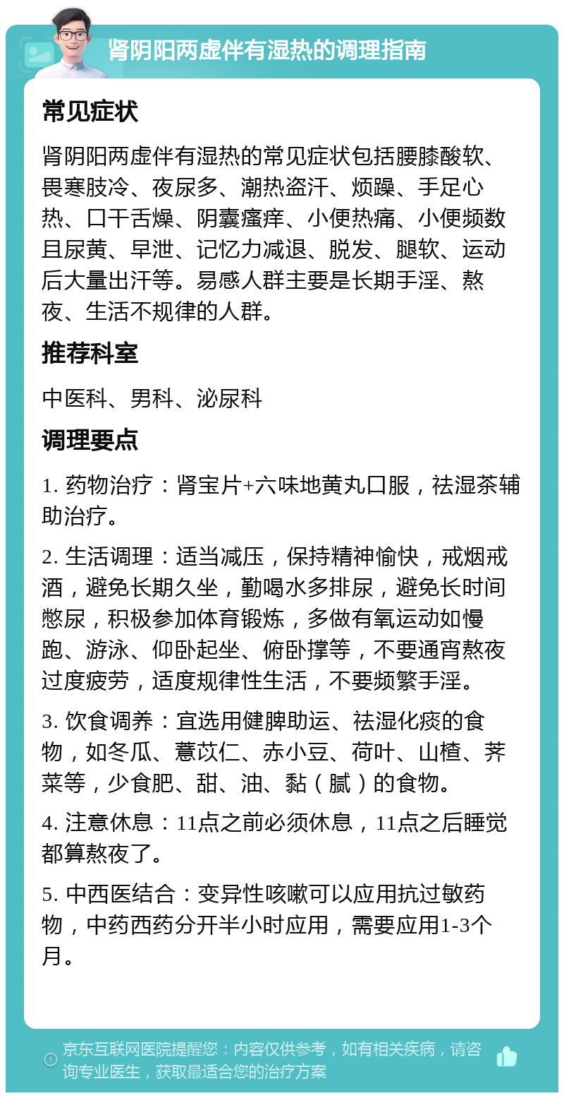 肾阴阳两虚伴有湿热的调理指南 常见症状 肾阴阳两虚伴有湿热的常见症状包括腰膝酸软、畏寒肢冷、夜尿多、潮热盗汗、烦躁、手足心热、口干舌燥、阴囊瘙痒、小便热痛、小便频数且尿黄、早泄、记忆力减退、脱发、腿软、运动后大量出汗等。易感人群主要是长期手淫、熬夜、生活不规律的人群。 推荐科室 中医科、男科、泌尿科 调理要点 1. 药物治疗：肾宝片+六味地黄丸口服，祛湿茶辅助治疗。 2. 生活调理：适当减压，保持精神愉快，戒烟戒酒，避免长期久坐，勤喝水多排尿，避免长时间憋尿，积极参加体育锻炼，多做有氧运动如慢跑、游泳、仰卧起坐、俯卧撑等，不要通宵熬夜过度疲劳，适度规律性生活，不要频繁手淫。 3. 饮食调养：宜选用健脾助运、祛湿化痰的食物，如冬瓜、薏苡仁、赤小豆、荷叶、山楂、荠菜等，少食肥、甜、油、黏（腻）的食物。 4. 注意休息：11点之前必须休息，11点之后睡觉都算熬夜了。 5. 中西医结合：变异性咳嗽可以应用抗过敏药物，中药西药分开半小时应用，需要应用1-3个月。