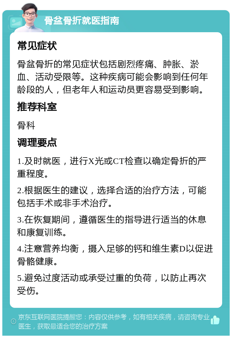 骨盆骨折就医指南 常见症状 骨盆骨折的常见症状包括剧烈疼痛、肿胀、淤血、活动受限等。这种疾病可能会影响到任何年龄段的人，但老年人和运动员更容易受到影响。 推荐科室 骨科 调理要点 1.及时就医，进行X光或CT检查以确定骨折的严重程度。 2.根据医生的建议，选择合适的治疗方法，可能包括手术或非手术治疗。 3.在恢复期间，遵循医生的指导进行适当的休息和康复训练。 4.注意营养均衡，摄入足够的钙和维生素D以促进骨骼健康。 5.避免过度活动或承受过重的负荷，以防止再次受伤。