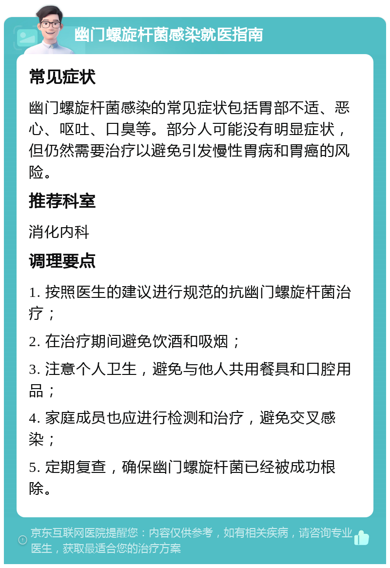 幽门螺旋杆菌感染就医指南 常见症状 幽门螺旋杆菌感染的常见症状包括胃部不适、恶心、呕吐、口臭等。部分人可能没有明显症状，但仍然需要治疗以避免引发慢性胃病和胃癌的风险。 推荐科室 消化内科 调理要点 1. 按照医生的建议进行规范的抗幽门螺旋杆菌治疗； 2. 在治疗期间避免饮酒和吸烟； 3. 注意个人卫生，避免与他人共用餐具和口腔用品； 4. 家庭成员也应进行检测和治疗，避免交叉感染； 5. 定期复查，确保幽门螺旋杆菌已经被成功根除。