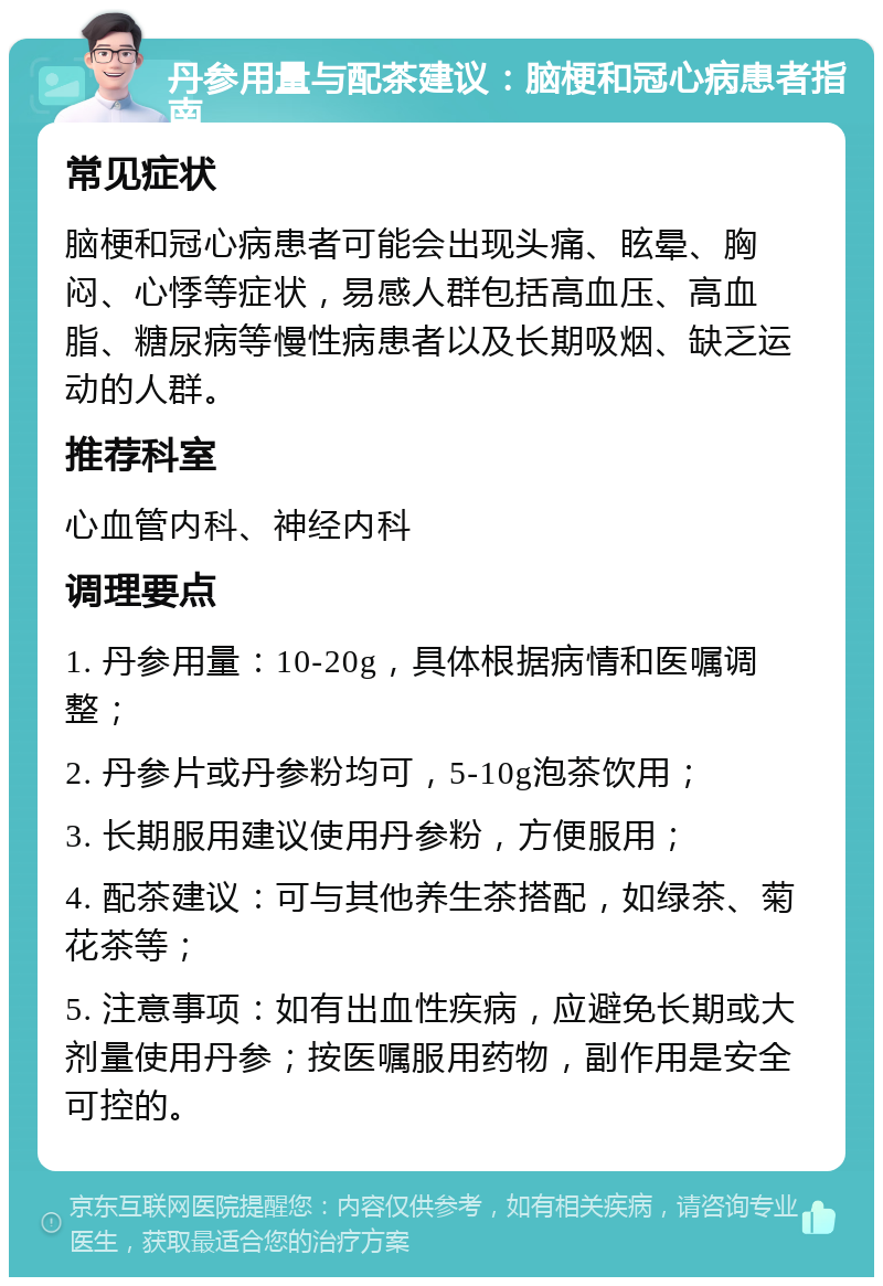 丹参用量与配茶建议：脑梗和冠心病患者指南 常见症状 脑梗和冠心病患者可能会出现头痛、眩晕、胸闷、心悸等症状，易感人群包括高血压、高血脂、糖尿病等慢性病患者以及长期吸烟、缺乏运动的人群。 推荐科室 心血管内科、神经内科 调理要点 1. 丹参用量：10-20g，具体根据病情和医嘱调整； 2. 丹参片或丹参粉均可，5-10g泡茶饮用； 3. 长期服用建议使用丹参粉，方便服用； 4. 配茶建议：可与其他养生茶搭配，如绿茶、菊花茶等； 5. 注意事项：如有出血性疾病，应避免长期或大剂量使用丹参；按医嘱服用药物，副作用是安全可控的。