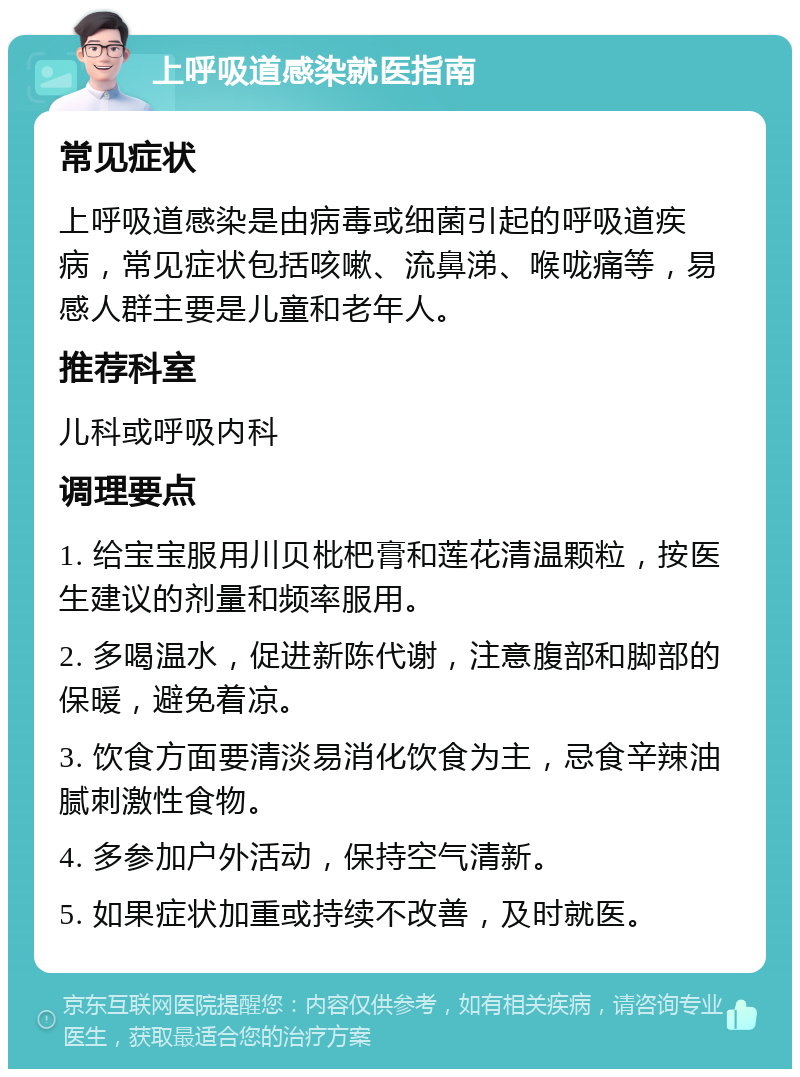 上呼吸道感染就医指南 常见症状 上呼吸道感染是由病毒或细菌引起的呼吸道疾病，常见症状包括咳嗽、流鼻涕、喉咙痛等，易感人群主要是儿童和老年人。 推荐科室 儿科或呼吸内科 调理要点 1. 给宝宝服用川贝枇杷膏和莲花清温颗粒，按医生建议的剂量和频率服用。 2. 多喝温水，促进新陈代谢，注意腹部和脚部的保暖，避免着凉。 3. 饮食方面要清淡易消化饮食为主，忌食辛辣油腻刺激性食物。 4. 多参加户外活动，保持空气清新。 5. 如果症状加重或持续不改善，及时就医。