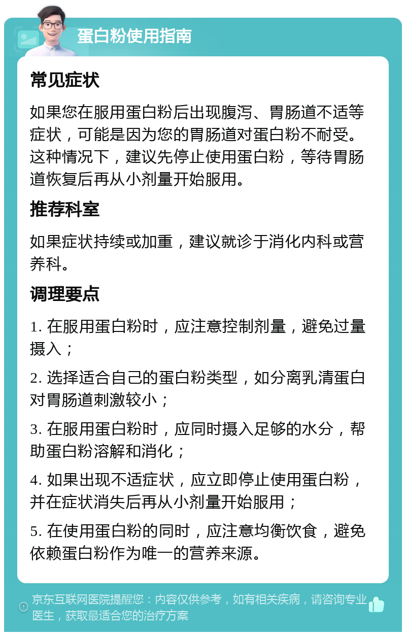 蛋白粉使用指南 常见症状 如果您在服用蛋白粉后出现腹泻、胃肠道不适等症状，可能是因为您的胃肠道对蛋白粉不耐受。这种情况下，建议先停止使用蛋白粉，等待胃肠道恢复后再从小剂量开始服用。 推荐科室 如果症状持续或加重，建议就诊于消化内科或营养科。 调理要点 1. 在服用蛋白粉时，应注意控制剂量，避免过量摄入； 2. 选择适合自己的蛋白粉类型，如分离乳清蛋白对胃肠道刺激较小； 3. 在服用蛋白粉时，应同时摄入足够的水分，帮助蛋白粉溶解和消化； 4. 如果出现不适症状，应立即停止使用蛋白粉，并在症状消失后再从小剂量开始服用； 5. 在使用蛋白粉的同时，应注意均衡饮食，避免依赖蛋白粉作为唯一的营养来源。