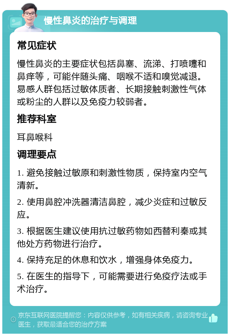 慢性鼻炎的治疗与调理 常见症状 慢性鼻炎的主要症状包括鼻塞、流涕、打喷嚏和鼻痒等，可能伴随头痛、咽喉不适和嗅觉减退。易感人群包括过敏体质者、长期接触刺激性气体或粉尘的人群以及免疫力较弱者。 推荐科室 耳鼻喉科 调理要点 1. 避免接触过敏原和刺激性物质，保持室内空气清新。 2. 使用鼻腔冲洗器清洁鼻腔，减少炎症和过敏反应。 3. 根据医生建议使用抗过敏药物如西替利秦或其他处方药物进行治疗。 4. 保持充足的休息和饮水，增强身体免疫力。 5. 在医生的指导下，可能需要进行免疫疗法或手术治疗。