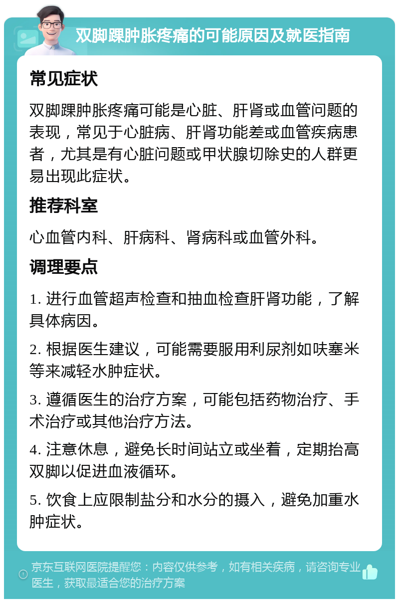 双脚踝肿胀疼痛的可能原因及就医指南 常见症状 双脚踝肿胀疼痛可能是心脏、肝肾或血管问题的表现，常见于心脏病、肝肾功能差或血管疾病患者，尤其是有心脏问题或甲状腺切除史的人群更易出现此症状。 推荐科室 心血管内科、肝病科、肾病科或血管外科。 调理要点 1. 进行血管超声检查和抽血检查肝肾功能，了解具体病因。 2. 根据医生建议，可能需要服用利尿剂如呋塞米等来减轻水肿症状。 3. 遵循医生的治疗方案，可能包括药物治疗、手术治疗或其他治疗方法。 4. 注意休息，避免长时间站立或坐着，定期抬高双脚以促进血液循环。 5. 饮食上应限制盐分和水分的摄入，避免加重水肿症状。