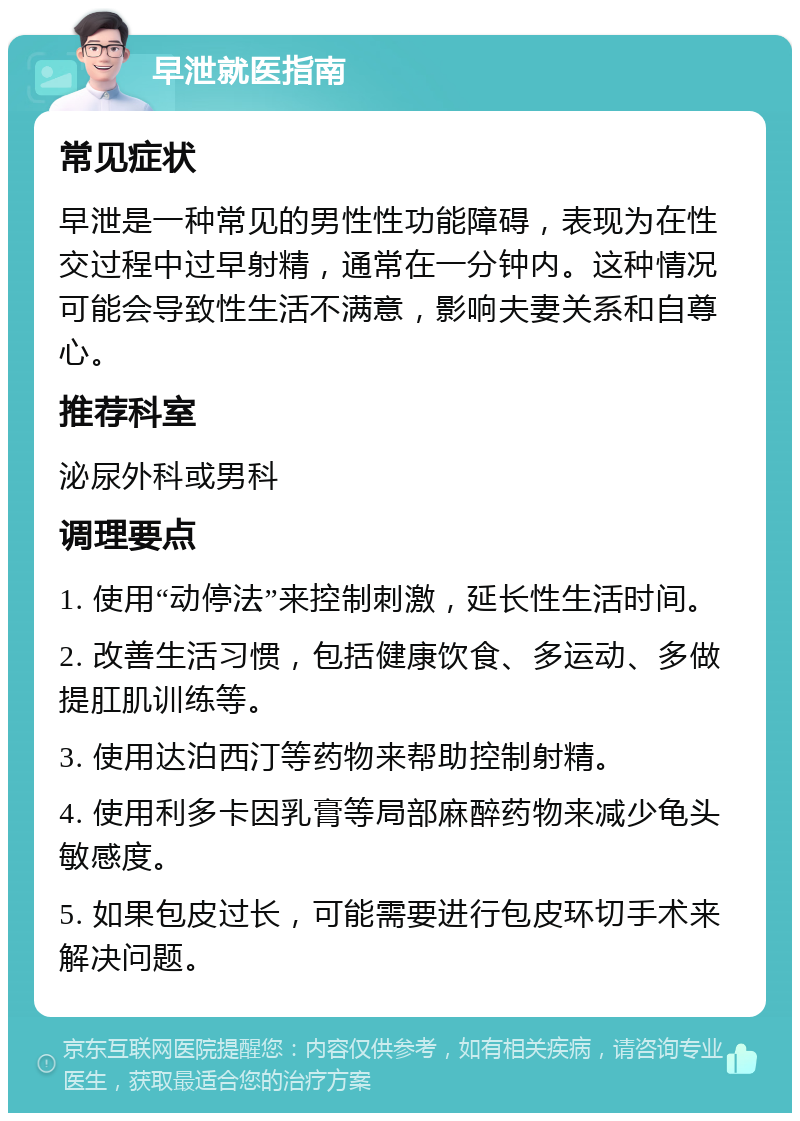 早泄就医指南 常见症状 早泄是一种常见的男性性功能障碍，表现为在性交过程中过早射精，通常在一分钟内。这种情况可能会导致性生活不满意，影响夫妻关系和自尊心。 推荐科室 泌尿外科或男科 调理要点 1. 使用“动停法”来控制刺激，延长性生活时间。 2. 改善生活习惯，包括健康饮食、多运动、多做提肛肌训练等。 3. 使用达泊西汀等药物来帮助控制射精。 4. 使用利多卡因乳膏等局部麻醉药物来减少龟头敏感度。 5. 如果包皮过长，可能需要进行包皮环切手术来解决问题。