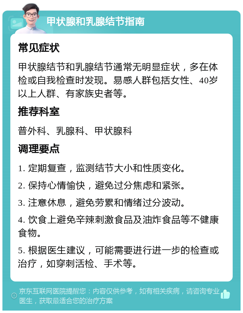 甲状腺和乳腺结节指南 常见症状 甲状腺结节和乳腺结节通常无明显症状，多在体检或自我检查时发现。易感人群包括女性、40岁以上人群、有家族史者等。 推荐科室 普外科、乳腺科、甲状腺科 调理要点 1. 定期复查，监测结节大小和性质变化。 2. 保持心情愉快，避免过分焦虑和紧张。 3. 注意休息，避免劳累和情绪过分波动。 4. 饮食上避免辛辣刺激食品及油炸食品等不健康食物。 5. 根据医生建议，可能需要进行进一步的检查或治疗，如穿刺活检、手术等。