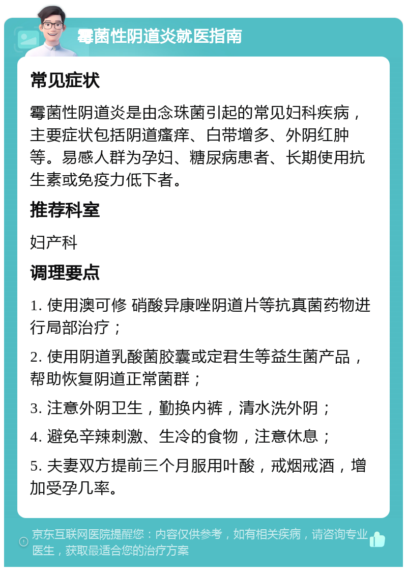 霉菌性阴道炎就医指南 常见症状 霉菌性阴道炎是由念珠菌引起的常见妇科疾病，主要症状包括阴道瘙痒、白带增多、外阴红肿等。易感人群为孕妇、糖尿病患者、长期使用抗生素或免疫力低下者。 推荐科室 妇产科 调理要点 1. 使用澳可修 硝酸异康唑阴道片等抗真菌药物进行局部治疗； 2. 使用阴道乳酸菌胶囊或定君生等益生菌产品，帮助恢复阴道正常菌群； 3. 注意外阴卫生，勤换内裤，清水洗外阴； 4. 避免辛辣刺激、生冷的食物，注意休息； 5. 夫妻双方提前三个月服用叶酸，戒烟戒酒，增加受孕几率。