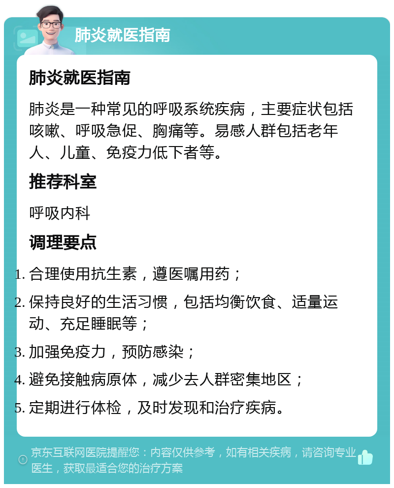 肺炎就医指南 肺炎就医指南 肺炎是一种常见的呼吸系统疾病，主要症状包括咳嗽、呼吸急促、胸痛等。易感人群包括老年人、儿童、免疫力低下者等。 推荐科室 呼吸内科 调理要点 合理使用抗生素，遵医嘱用药； 保持良好的生活习惯，包括均衡饮食、适量运动、充足睡眠等； 加强免疫力，预防感染； 避免接触病原体，减少去人群密集地区； 定期进行体检，及时发现和治疗疾病。