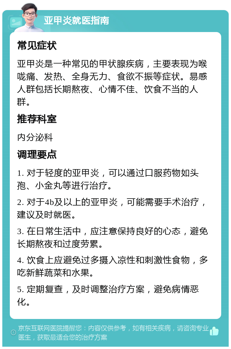 亚甲炎就医指南 常见症状 亚甲炎是一种常见的甲状腺疾病，主要表现为喉咙痛、发热、全身无力、食欲不振等症状。易感人群包括长期熬夜、心情不佳、饮食不当的人群。 推荐科室 内分泌科 调理要点 1. 对于轻度的亚甲炎，可以通过口服药物如头孢、小金丸等进行治疗。 2. 对于4b及以上的亚甲炎，可能需要手术治疗，建议及时就医。 3. 在日常生活中，应注意保持良好的心态，避免长期熬夜和过度劳累。 4. 饮食上应避免过多摄入凉性和刺激性食物，多吃新鲜蔬菜和水果。 5. 定期复查，及时调整治疗方案，避免病情恶化。