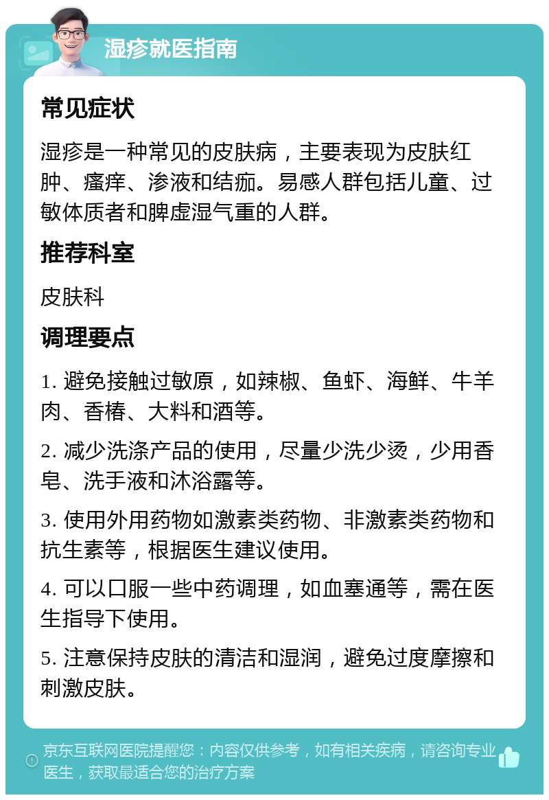 湿疹就医指南 常见症状 湿疹是一种常见的皮肤病，主要表现为皮肤红肿、瘙痒、渗液和结痂。易感人群包括儿童、过敏体质者和脾虚湿气重的人群。 推荐科室 皮肤科 调理要点 1. 避免接触过敏原，如辣椒、鱼虾、海鲜、牛羊肉、香椿、大料和酒等。 2. 减少洗涤产品的使用，尽量少洗少烫，少用香皂、洗手液和沐浴露等。 3. 使用外用药物如激素类药物、非激素类药物和抗生素等，根据医生建议使用。 4. 可以口服一些中药调理，如血塞通等，需在医生指导下使用。 5. 注意保持皮肤的清洁和湿润，避免过度摩擦和刺激皮肤。