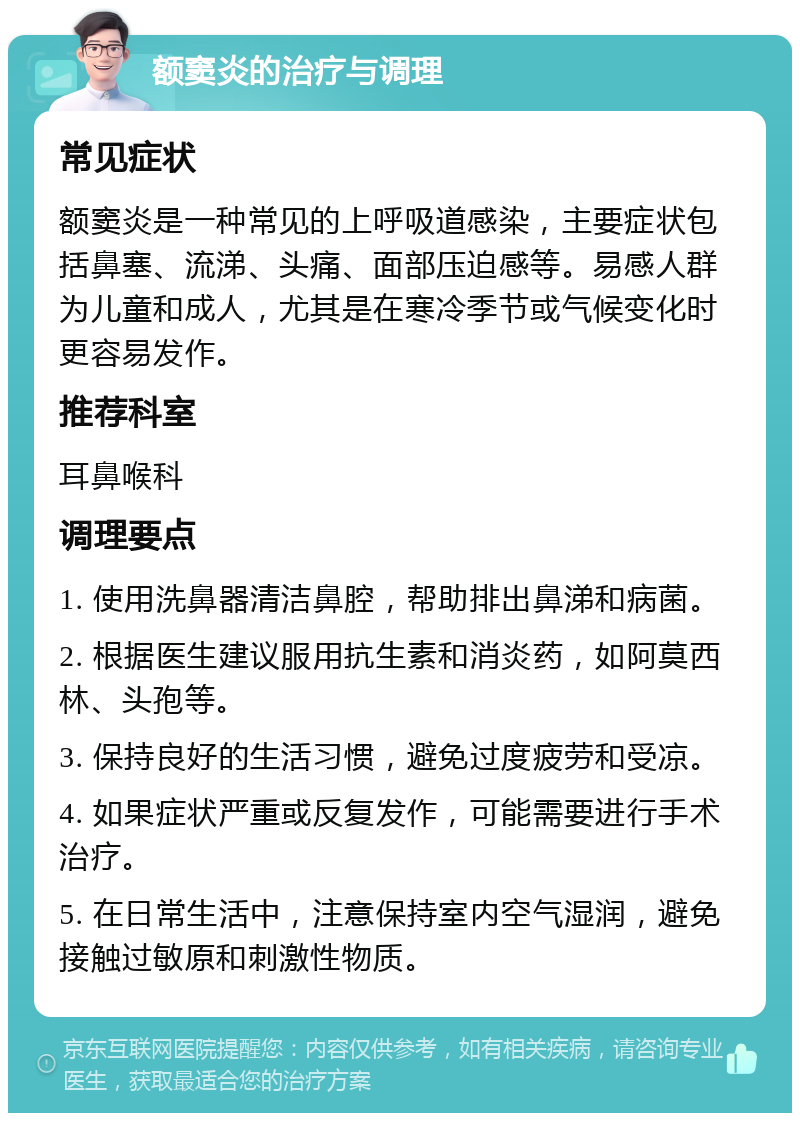 额窦炎的治疗与调理 常见症状 额窦炎是一种常见的上呼吸道感染，主要症状包括鼻塞、流涕、头痛、面部压迫感等。易感人群为儿童和成人，尤其是在寒冷季节或气候变化时更容易发作。 推荐科室 耳鼻喉科 调理要点 1. 使用洗鼻器清洁鼻腔，帮助排出鼻涕和病菌。 2. 根据医生建议服用抗生素和消炎药，如阿莫西林、头孢等。 3. 保持良好的生活习惯，避免过度疲劳和受凉。 4. 如果症状严重或反复发作，可能需要进行手术治疗。 5. 在日常生活中，注意保持室内空气湿润，避免接触过敏原和刺激性物质。