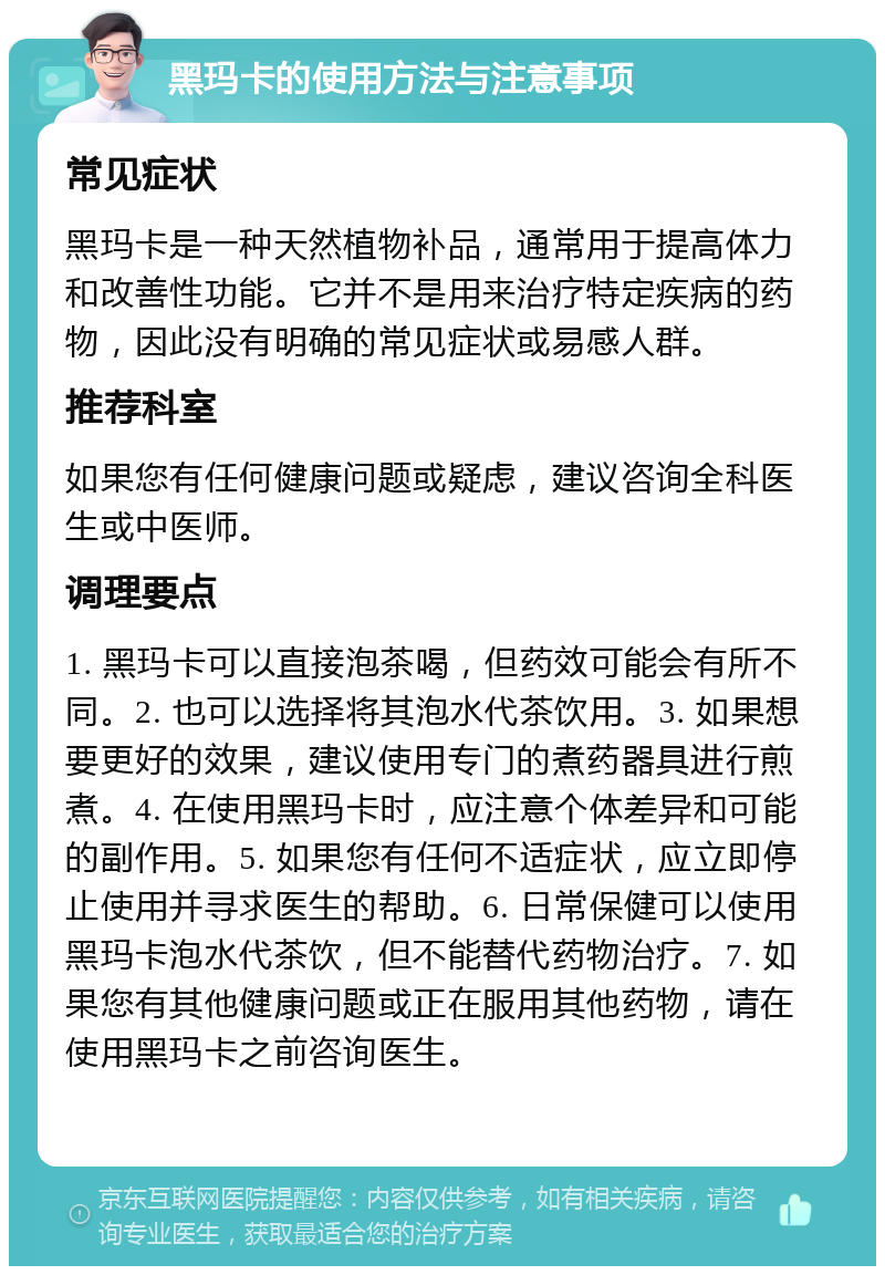 黑玛卡的使用方法与注意事项 常见症状 黑玛卡是一种天然植物补品，通常用于提高体力和改善性功能。它并不是用来治疗特定疾病的药物，因此没有明确的常见症状或易感人群。 推荐科室 如果您有任何健康问题或疑虑，建议咨询全科医生或中医师。 调理要点 1. 黑玛卡可以直接泡茶喝，但药效可能会有所不同。2. 也可以选择将其泡水代茶饮用。3. 如果想要更好的效果，建议使用专门的煮药器具进行煎煮。4. 在使用黑玛卡时，应注意个体差异和可能的副作用。5. 如果您有任何不适症状，应立即停止使用并寻求医生的帮助。6. 日常保健可以使用黑玛卡泡水代茶饮，但不能替代药物治疗。7. 如果您有其他健康问题或正在服用其他药物，请在使用黑玛卡之前咨询医生。