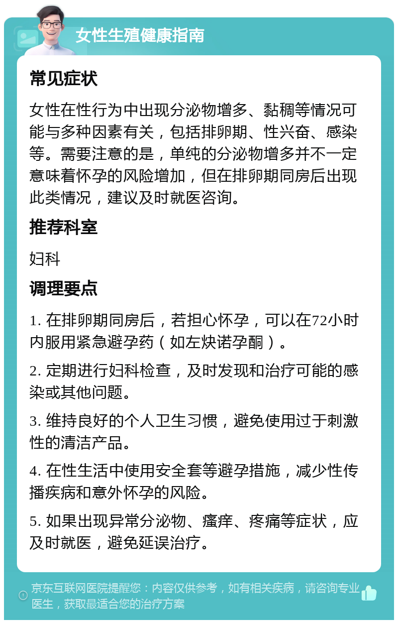 女性生殖健康指南 常见症状 女性在性行为中出现分泌物增多、黏稠等情况可能与多种因素有关，包括排卵期、性兴奋、感染等。需要注意的是，单纯的分泌物增多并不一定意味着怀孕的风险增加，但在排卵期同房后出现此类情况，建议及时就医咨询。 推荐科室 妇科 调理要点 1. 在排卵期同房后，若担心怀孕，可以在72小时内服用紧急避孕药（如左炔诺孕酮）。 2. 定期进行妇科检查，及时发现和治疗可能的感染或其他问题。 3. 维持良好的个人卫生习惯，避免使用过于刺激性的清洁产品。 4. 在性生活中使用安全套等避孕措施，减少性传播疾病和意外怀孕的风险。 5. 如果出现异常分泌物、瘙痒、疼痛等症状，应及时就医，避免延误治疗。