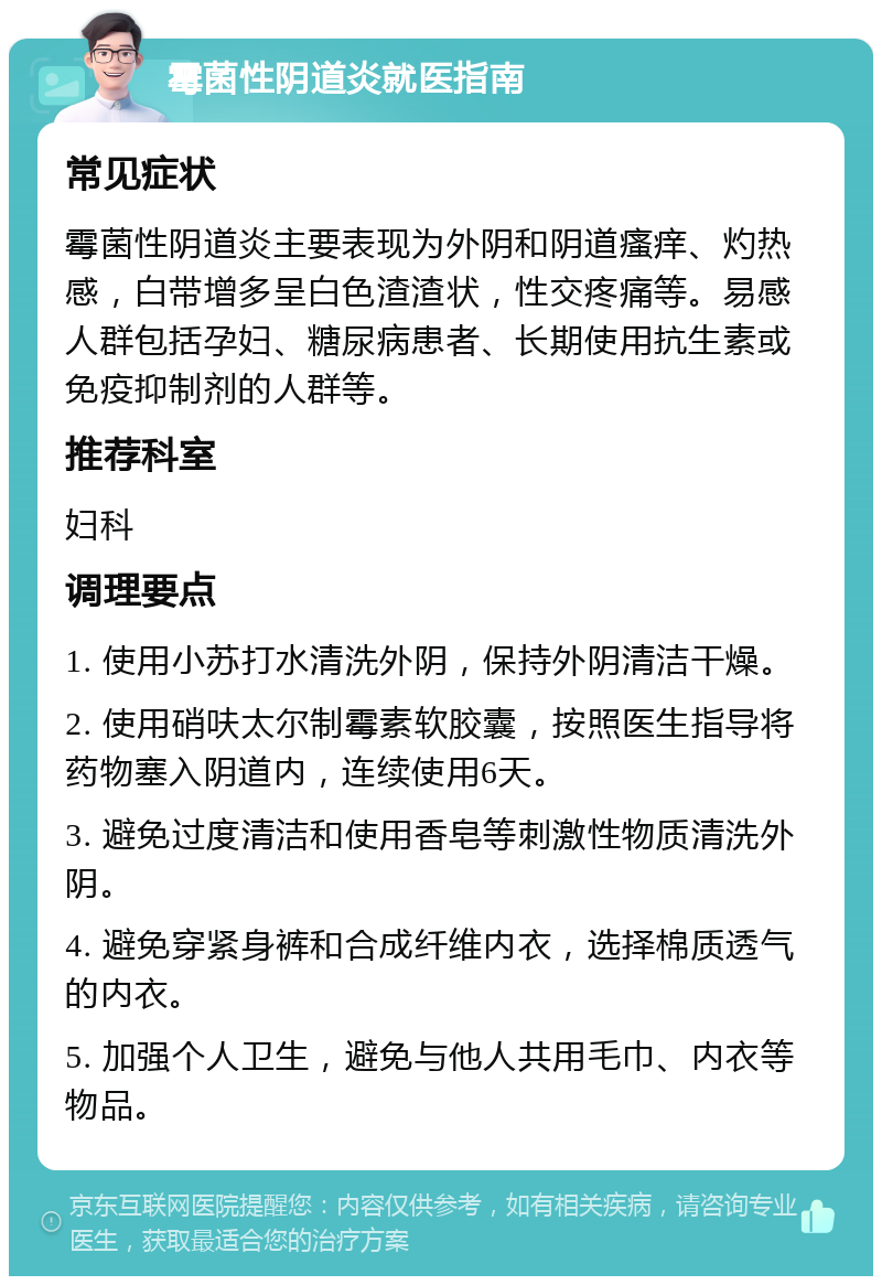 霉菌性阴道炎就医指南 常见症状 霉菌性阴道炎主要表现为外阴和阴道瘙痒、灼热感，白带增多呈白色渣渣状，性交疼痛等。易感人群包括孕妇、糖尿病患者、长期使用抗生素或免疫抑制剂的人群等。 推荐科室 妇科 调理要点 1. 使用小苏打水清洗外阴，保持外阴清洁干燥。 2. 使用硝呋太尔制霉素软胶囊，按照医生指导将药物塞入阴道内，连续使用6天。 3. 避免过度清洁和使用香皂等刺激性物质清洗外阴。 4. 避免穿紧身裤和合成纤维内衣，选择棉质透气的内衣。 5. 加强个人卫生，避免与他人共用毛巾、内衣等物品。