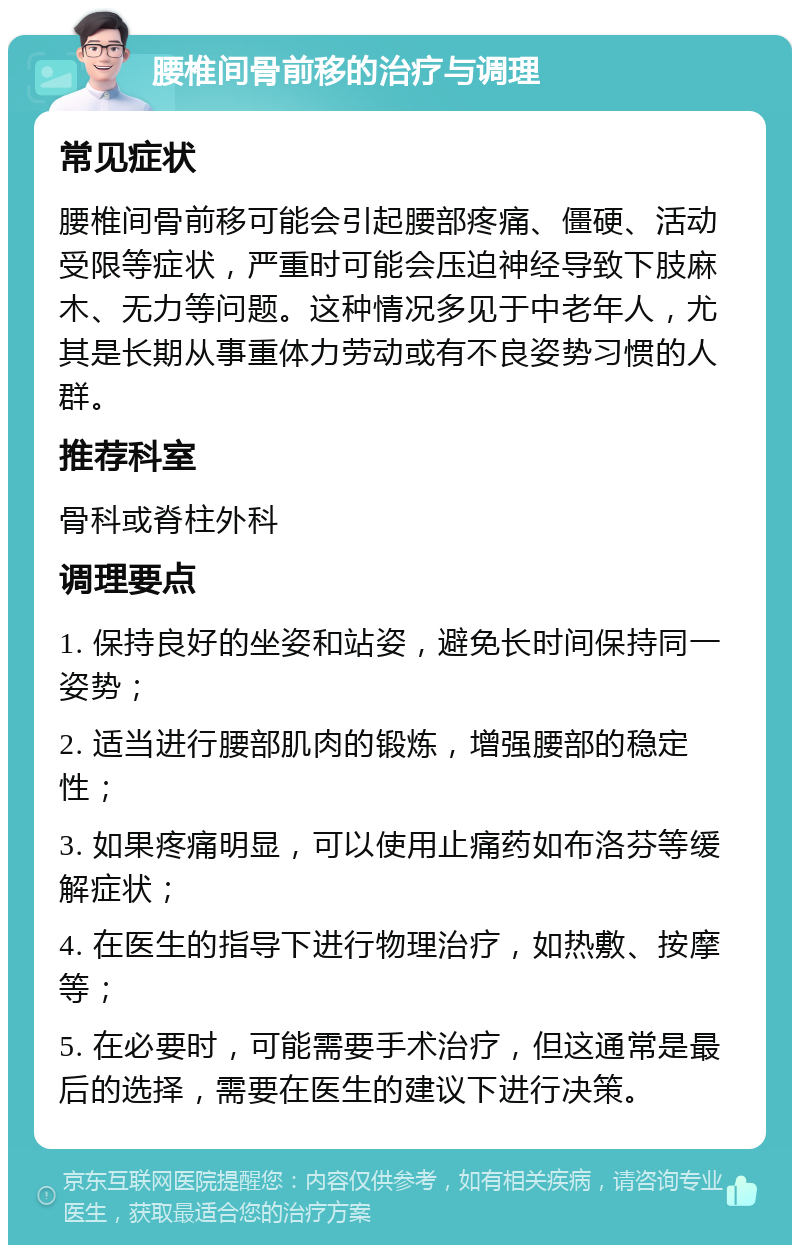 腰椎间骨前移的治疗与调理 常见症状 腰椎间骨前移可能会引起腰部疼痛、僵硬、活动受限等症状，严重时可能会压迫神经导致下肢麻木、无力等问题。这种情况多见于中老年人，尤其是长期从事重体力劳动或有不良姿势习惯的人群。 推荐科室 骨科或脊柱外科 调理要点 1. 保持良好的坐姿和站姿，避免长时间保持同一姿势； 2. 适当进行腰部肌肉的锻炼，增强腰部的稳定性； 3. 如果疼痛明显，可以使用止痛药如布洛芬等缓解症状； 4. 在医生的指导下进行物理治疗，如热敷、按摩等； 5. 在必要时，可能需要手术治疗，但这通常是最后的选择，需要在医生的建议下进行决策。