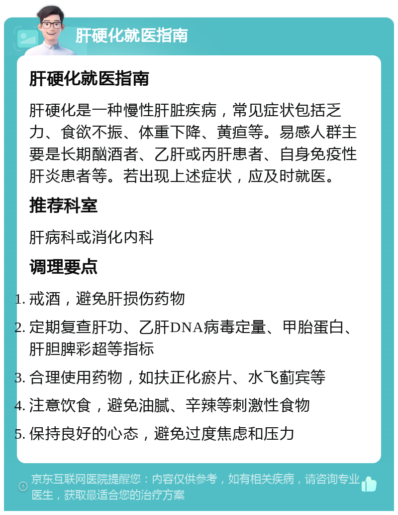 肝硬化就医指南 肝硬化就医指南 肝硬化是一种慢性肝脏疾病，常见症状包括乏力、食欲不振、体重下降、黄疸等。易感人群主要是长期酗酒者、乙肝或丙肝患者、自身免疫性肝炎患者等。若出现上述症状，应及时就医。 推荐科室 肝病科或消化内科 调理要点 戒酒，避免肝损伤药物 定期复查肝功、乙肝DNA病毒定量、甲胎蛋白、肝胆脾彩超等指标 合理使用药物，如扶正化瘀片、水飞蓟宾等 注意饮食，避免油腻、辛辣等刺激性食物 保持良好的心态，避免过度焦虑和压力