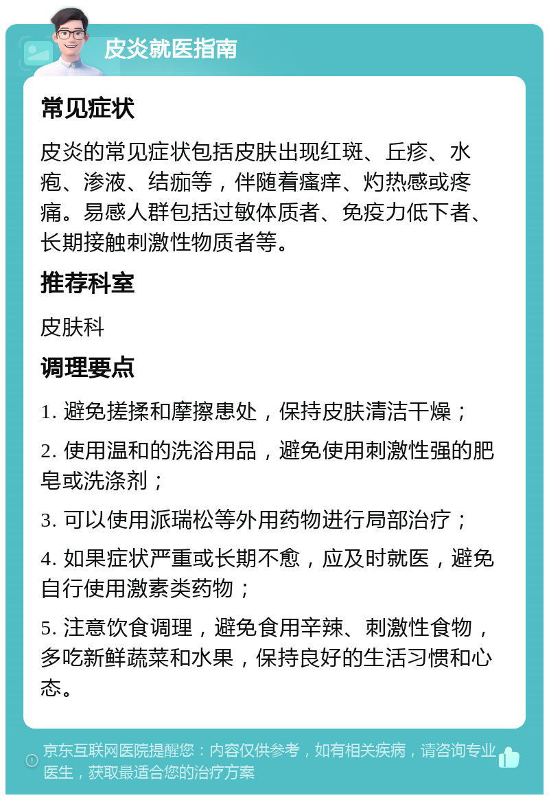 皮炎就医指南 常见症状 皮炎的常见症状包括皮肤出现红斑、丘疹、水疱、渗液、结痂等，伴随着瘙痒、灼热感或疼痛。易感人群包括过敏体质者、免疫力低下者、长期接触刺激性物质者等。 推荐科室 皮肤科 调理要点 1. 避免搓揉和摩擦患处，保持皮肤清洁干燥； 2. 使用温和的洗浴用品，避免使用刺激性强的肥皂或洗涤剂； 3. 可以使用派瑞松等外用药物进行局部治疗； 4. 如果症状严重或长期不愈，应及时就医，避免自行使用激素类药物； 5. 注意饮食调理，避免食用辛辣、刺激性食物，多吃新鲜蔬菜和水果，保持良好的生活习惯和心态。