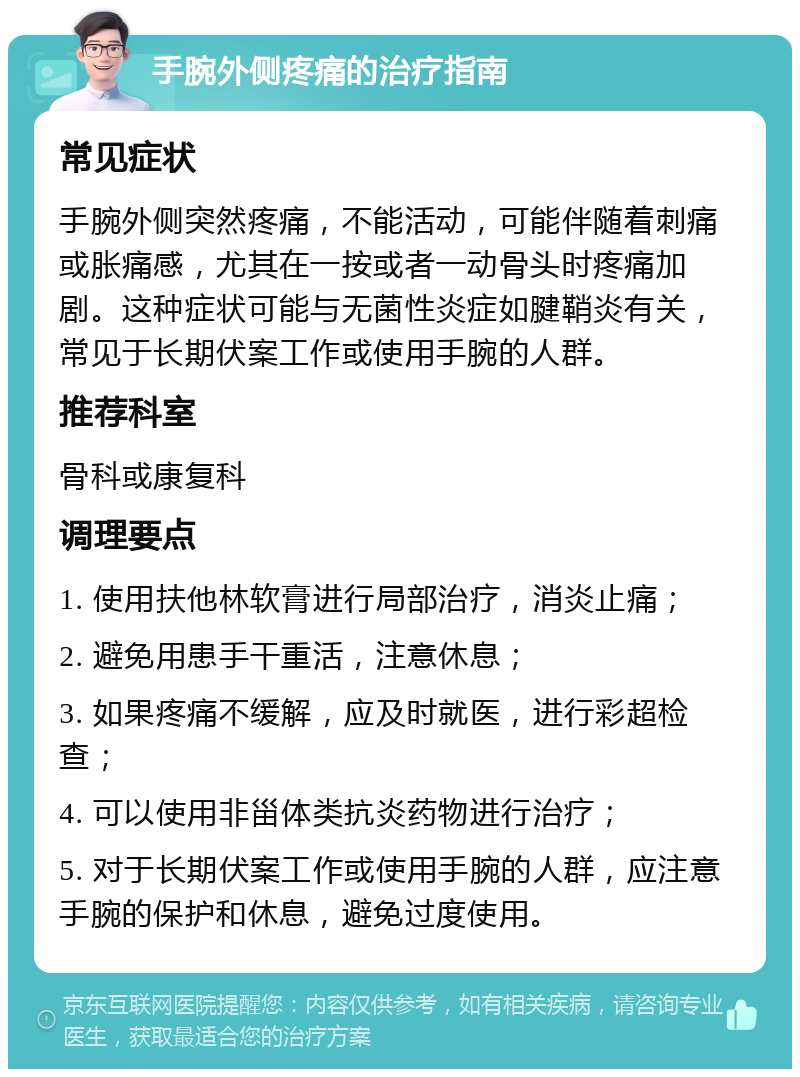 手腕外侧疼痛的治疗指南 常见症状 手腕外侧突然疼痛，不能活动，可能伴随着刺痛或胀痛感，尤其在一按或者一动骨头时疼痛加剧。这种症状可能与无菌性炎症如腱鞘炎有关，常见于长期伏案工作或使用手腕的人群。 推荐科室 骨科或康复科 调理要点 1. 使用扶他林软膏进行局部治疗，消炎止痛； 2. 避免用患手干重活，注意休息； 3. 如果疼痛不缓解，应及时就医，进行彩超检查； 4. 可以使用非甾体类抗炎药物进行治疗； 5. 对于长期伏案工作或使用手腕的人群，应注意手腕的保护和休息，避免过度使用。