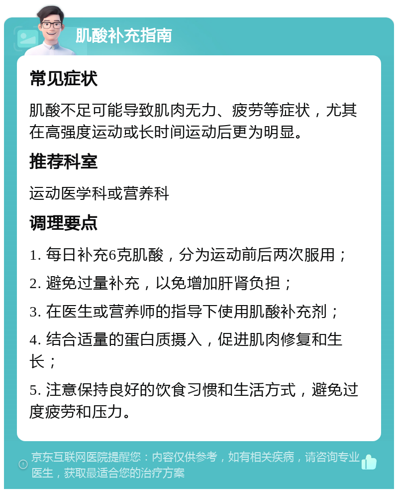 肌酸补充指南 常见症状 肌酸不足可能导致肌肉无力、疲劳等症状，尤其在高强度运动或长时间运动后更为明显。 推荐科室 运动医学科或营养科 调理要点 1. 每日补充6克肌酸，分为运动前后两次服用； 2. 避免过量补充，以免增加肝肾负担； 3. 在医生或营养师的指导下使用肌酸补充剂； 4. 结合适量的蛋白质摄入，促进肌肉修复和生长； 5. 注意保持良好的饮食习惯和生活方式，避免过度疲劳和压力。