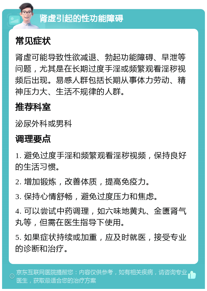 肾虚引起的性功能障碍 常见症状 肾虚可能导致性欲减退、勃起功能障碍、早泄等问题，尤其是在长期过度手淫或频繁观看淫秽视频后出现。易感人群包括长期从事体力劳动、精神压力大、生活不规律的人群。 推荐科室 泌尿外科或男科 调理要点 1. 避免过度手淫和频繁观看淫秽视频，保持良好的生活习惯。 2. 增加锻炼，改善体质，提高免疫力。 3. 保持心情舒畅，避免过度压力和焦虑。 4. 可以尝试中药调理，如六味地黄丸、金匮肾气丸等，但需在医生指导下使用。 5. 如果症状持续或加重，应及时就医，接受专业的诊断和治疗。