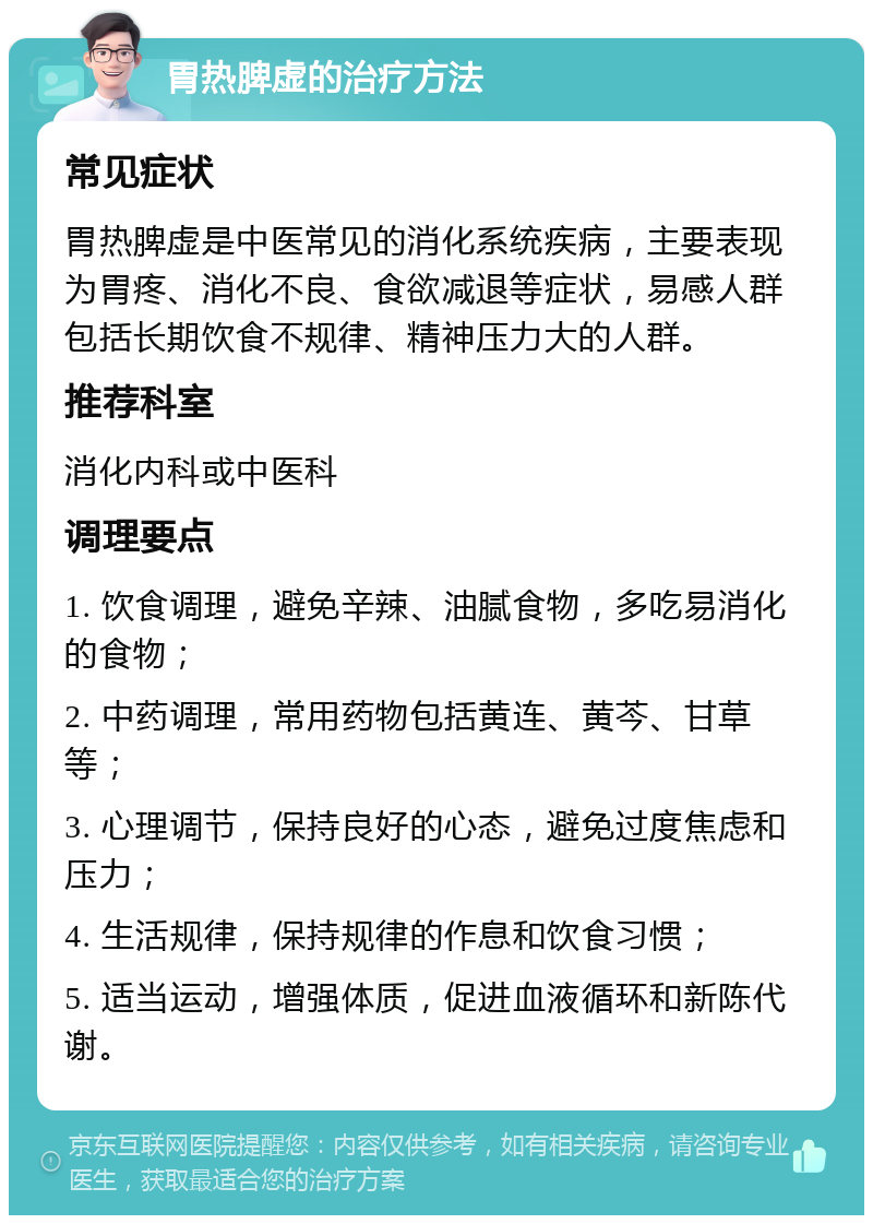 胃热脾虚的治疗方法 常见症状 胃热脾虚是中医常见的消化系统疾病，主要表现为胃疼、消化不良、食欲减退等症状，易感人群包括长期饮食不规律、精神压力大的人群。 推荐科室 消化内科或中医科 调理要点 1. 饮食调理，避免辛辣、油腻食物，多吃易消化的食物； 2. 中药调理，常用药物包括黄连、黄芩、甘草等； 3. 心理调节，保持良好的心态，避免过度焦虑和压力； 4. 生活规律，保持规律的作息和饮食习惯； 5. 适当运动，增强体质，促进血液循环和新陈代谢。