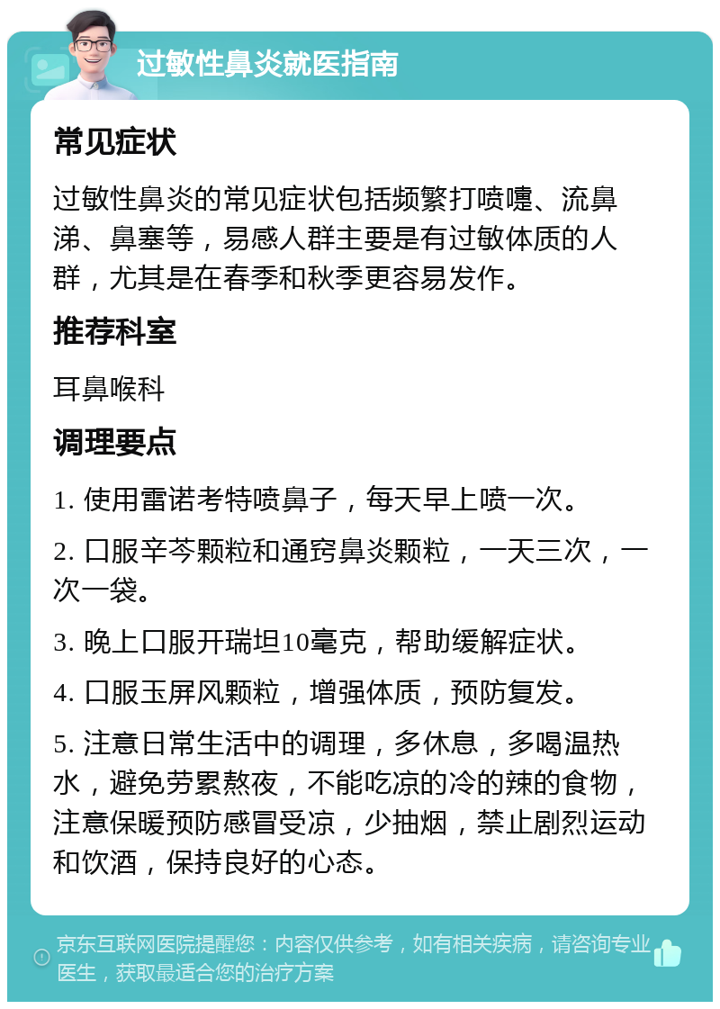 过敏性鼻炎就医指南 常见症状 过敏性鼻炎的常见症状包括频繁打喷嚏、流鼻涕、鼻塞等，易感人群主要是有过敏体质的人群，尤其是在春季和秋季更容易发作。 推荐科室 耳鼻喉科 调理要点 1. 使用雷诺考特喷鼻子，每天早上喷一次。 2. 口服辛芩颗粒和通窍鼻炎颗粒，一天三次，一次一袋。 3. 晚上口服开瑞坦10毫克，帮助缓解症状。 4. 口服玉屏风颗粒，增强体质，预防复发。 5. 注意日常生活中的调理，多休息，多喝温热水，避免劳累熬夜，不能吃凉的冷的辣的食物，注意保暖预防感冒受凉，少抽烟，禁止剧烈运动和饮酒，保持良好的心态。