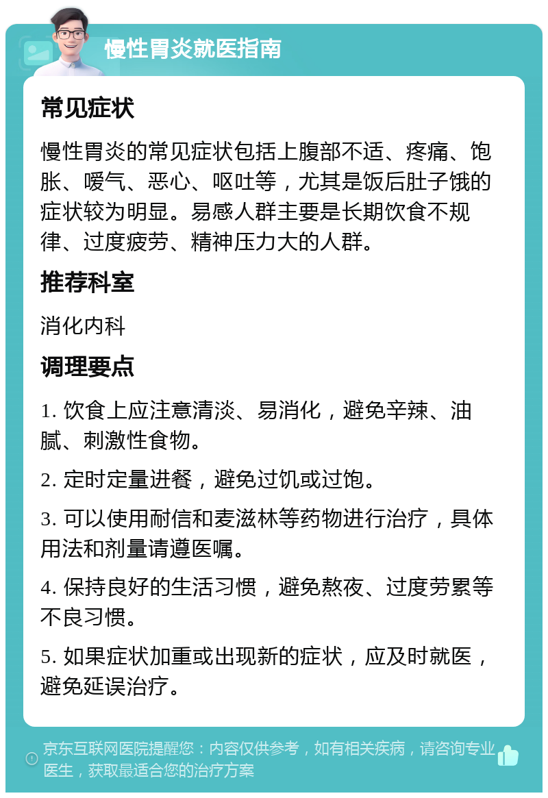 慢性胃炎就医指南 常见症状 慢性胃炎的常见症状包括上腹部不适、疼痛、饱胀、嗳气、恶心、呕吐等，尤其是饭后肚子饿的症状较为明显。易感人群主要是长期饮食不规律、过度疲劳、精神压力大的人群。 推荐科室 消化内科 调理要点 1. 饮食上应注意清淡、易消化，避免辛辣、油腻、刺激性食物。 2. 定时定量进餐，避免过饥或过饱。 3. 可以使用耐信和麦滋林等药物进行治疗，具体用法和剂量请遵医嘱。 4. 保持良好的生活习惯，避免熬夜、过度劳累等不良习惯。 5. 如果症状加重或出现新的症状，应及时就医，避免延误治疗。