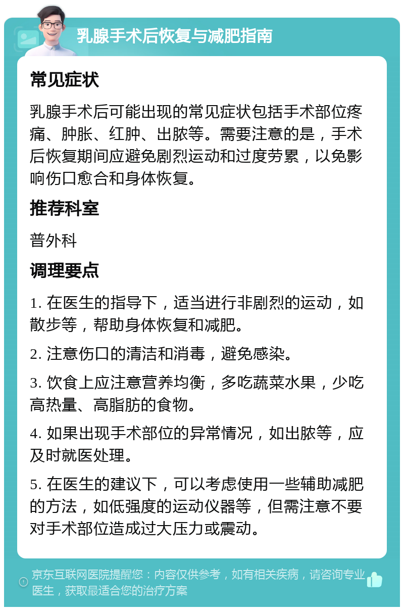 乳腺手术后恢复与减肥指南 常见症状 乳腺手术后可能出现的常见症状包括手术部位疼痛、肿胀、红肿、出脓等。需要注意的是，手术后恢复期间应避免剧烈运动和过度劳累，以免影响伤口愈合和身体恢复。 推荐科室 普外科 调理要点 1. 在医生的指导下，适当进行非剧烈的运动，如散步等，帮助身体恢复和减肥。 2. 注意伤口的清洁和消毒，避免感染。 3. 饮食上应注意营养均衡，多吃蔬菜水果，少吃高热量、高脂肪的食物。 4. 如果出现手术部位的异常情况，如出脓等，应及时就医处理。 5. 在医生的建议下，可以考虑使用一些辅助减肥的方法，如低强度的运动仪器等，但需注意不要对手术部位造成过大压力或震动。