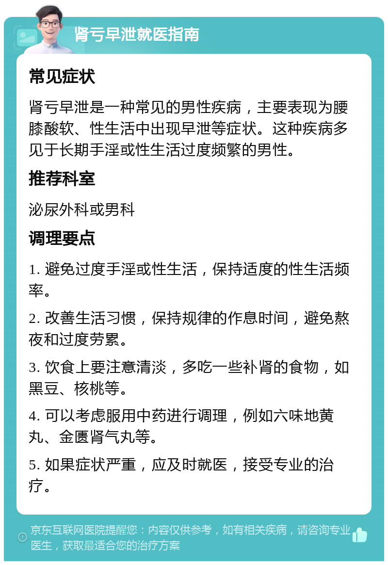 肾亏早泄就医指南 常见症状 肾亏早泄是一种常见的男性疾病，主要表现为腰膝酸软、性生活中出现早泄等症状。这种疾病多见于长期手淫或性生活过度频繁的男性。 推荐科室 泌尿外科或男科 调理要点 1. 避免过度手淫或性生活，保持适度的性生活频率。 2. 改善生活习惯，保持规律的作息时间，避免熬夜和过度劳累。 3. 饮食上要注意清淡，多吃一些补肾的食物，如黑豆、核桃等。 4. 可以考虑服用中药进行调理，例如六味地黄丸、金匮肾气丸等。 5. 如果症状严重，应及时就医，接受专业的治疗。