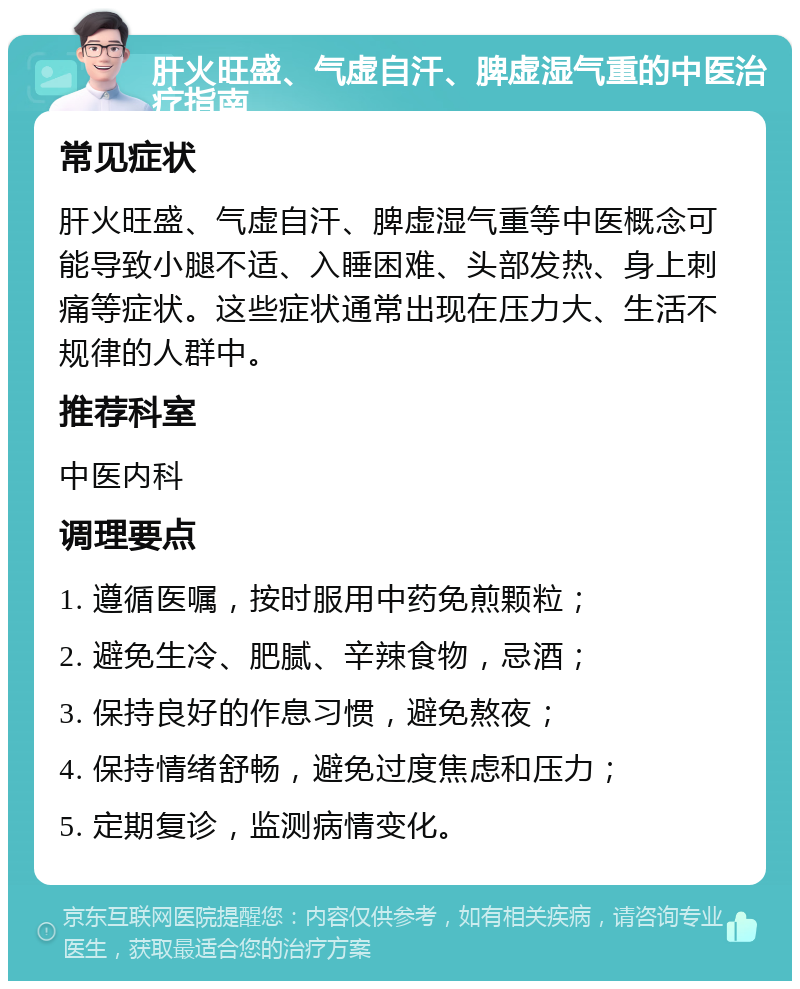 肝火旺盛、气虚自汗、脾虚湿气重的中医治疗指南 常见症状 肝火旺盛、气虚自汗、脾虚湿气重等中医概念可能导致小腿不适、入睡困难、头部发热、身上刺痛等症状。这些症状通常出现在压力大、生活不规律的人群中。 推荐科室 中医内科 调理要点 1. 遵循医嘱，按时服用中药免煎颗粒； 2. 避免生冷、肥腻、辛辣食物，忌酒； 3. 保持良好的作息习惯，避免熬夜； 4. 保持情绪舒畅，避免过度焦虑和压力； 5. 定期复诊，监测病情变化。