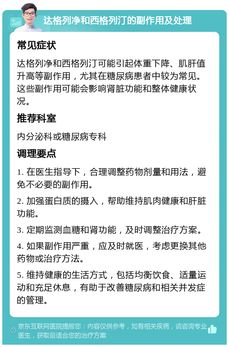 达格列净和西格列汀的副作用及处理 常见症状 达格列净和西格列汀可能引起体重下降、肌肝值升高等副作用，尤其在糖尿病患者中较为常见。这些副作用可能会影响肾脏功能和整体健康状况。 推荐科室 内分泌科或糖尿病专科 调理要点 1. 在医生指导下，合理调整药物剂量和用法，避免不必要的副作用。 2. 加强蛋白质的摄入，帮助维持肌肉健康和肝脏功能。 3. 定期监测血糖和肾功能，及时调整治疗方案。 4. 如果副作用严重，应及时就医，考虑更换其他药物或治疗方法。 5. 维持健康的生活方式，包括均衡饮食、适量运动和充足休息，有助于改善糖尿病和相关并发症的管理。