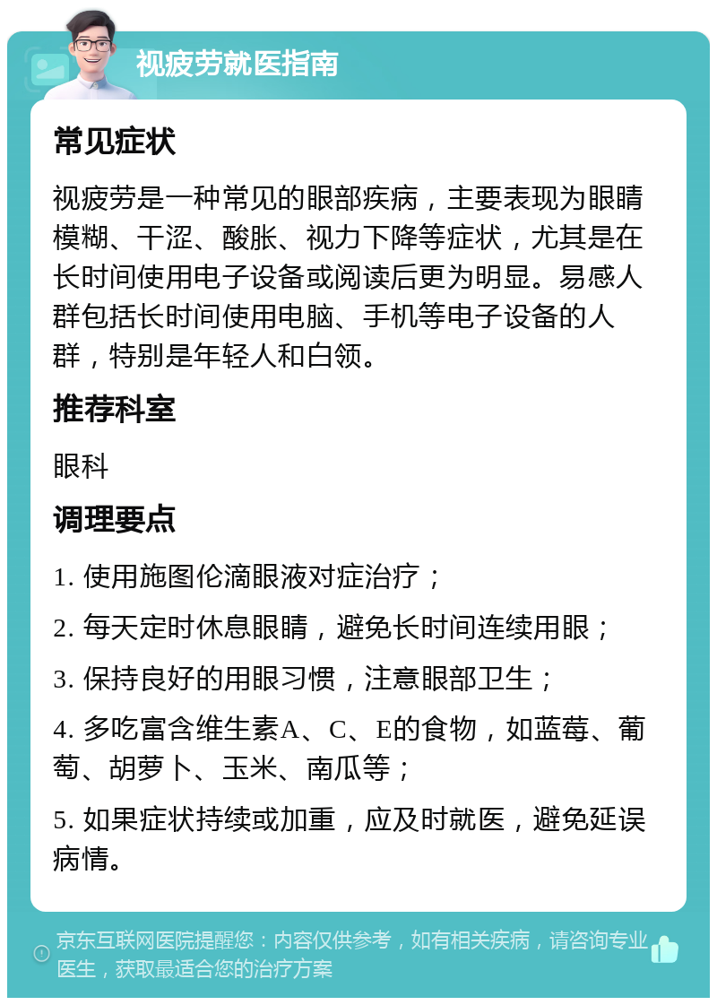 视疲劳就医指南 常见症状 视疲劳是一种常见的眼部疾病，主要表现为眼睛模糊、干涩、酸胀、视力下降等症状，尤其是在长时间使用电子设备或阅读后更为明显。易感人群包括长时间使用电脑、手机等电子设备的人群，特别是年轻人和白领。 推荐科室 眼科 调理要点 1. 使用施图伦滴眼液对症治疗； 2. 每天定时休息眼睛，避免长时间连续用眼； 3. 保持良好的用眼习惯，注意眼部卫生； 4. 多吃富含维生素A、C、E的食物，如蓝莓、葡萄、胡萝卜、玉米、南瓜等； 5. 如果症状持续或加重，应及时就医，避免延误病情。