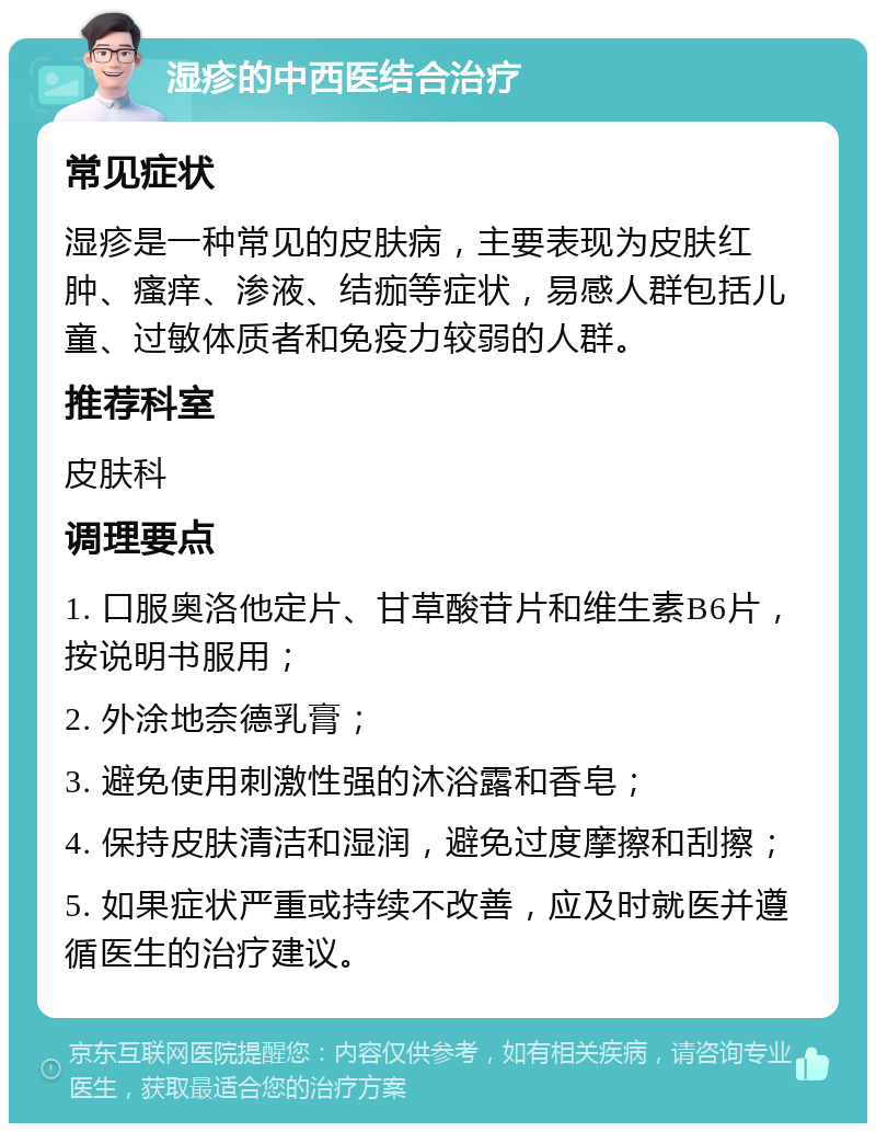 湿疹的中西医结合治疗 常见症状 湿疹是一种常见的皮肤病，主要表现为皮肤红肿、瘙痒、渗液、结痂等症状，易感人群包括儿童、过敏体质者和免疫力较弱的人群。 推荐科室 皮肤科 调理要点 1. 口服奥洛他定片、甘草酸苷片和维生素B6片，按说明书服用； 2. 外涂地奈德乳膏； 3. 避免使用刺激性强的沐浴露和香皂； 4. 保持皮肤清洁和湿润，避免过度摩擦和刮擦； 5. 如果症状严重或持续不改善，应及时就医并遵循医生的治疗建议。