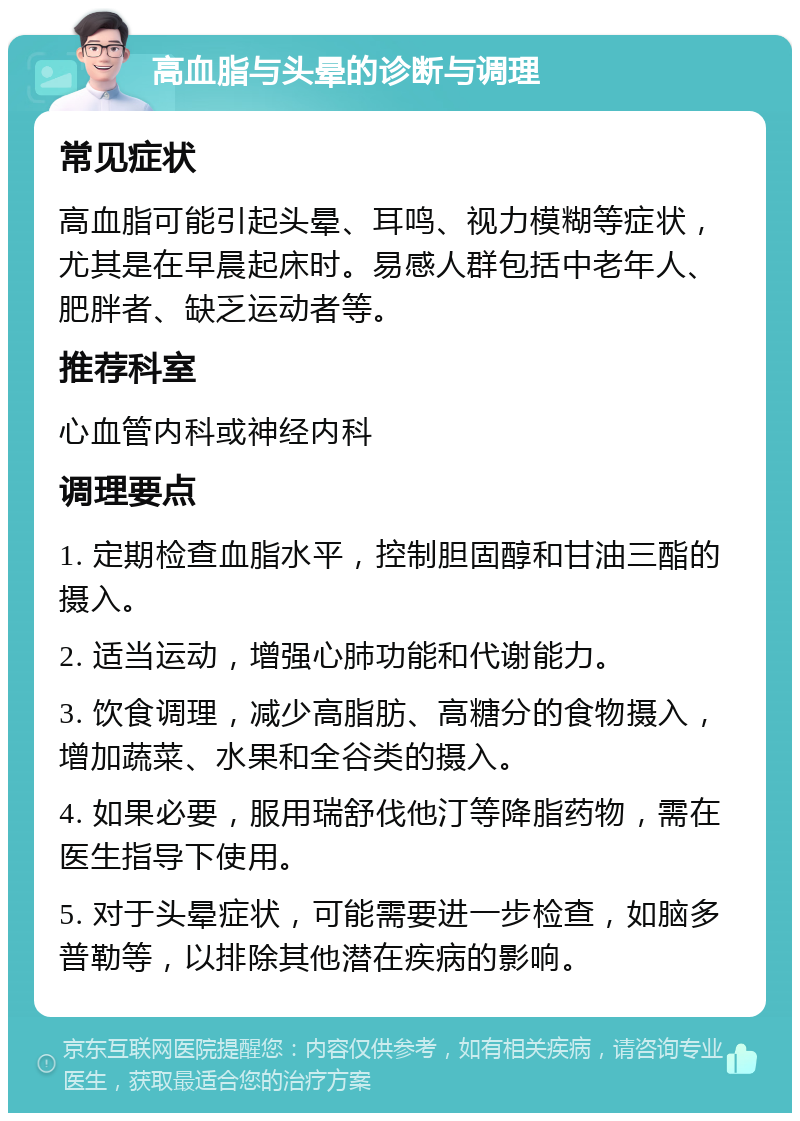 高血脂与头晕的诊断与调理 常见症状 高血脂可能引起头晕、耳鸣、视力模糊等症状，尤其是在早晨起床时。易感人群包括中老年人、肥胖者、缺乏运动者等。 推荐科室 心血管内科或神经内科 调理要点 1. 定期检查血脂水平，控制胆固醇和甘油三酯的摄入。 2. 适当运动，增强心肺功能和代谢能力。 3. 饮食调理，减少高脂肪、高糖分的食物摄入，增加蔬菜、水果和全谷类的摄入。 4. 如果必要，服用瑞舒伐他汀等降脂药物，需在医生指导下使用。 5. 对于头晕症状，可能需要进一步检查，如脑多普勒等，以排除其他潜在疾病的影响。