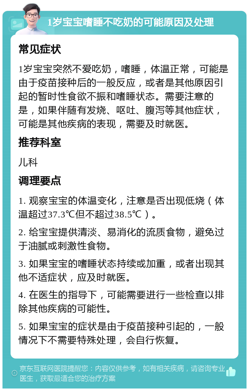 1岁宝宝嗜睡不吃奶的可能原因及处理 常见症状 1岁宝宝突然不爱吃奶，嗜睡，体温正常，可能是由于疫苗接种后的一般反应，或者是其他原因引起的暂时性食欲不振和嗜睡状态。需要注意的是，如果伴随有发烧、呕吐、腹泻等其他症状，可能是其他疾病的表现，需要及时就医。 推荐科室 儿科 调理要点 1. 观察宝宝的体温变化，注意是否出现低烧（体温超过37.3℃但不超过38.5℃）。 2. 给宝宝提供清淡、易消化的流质食物，避免过于油腻或刺激性食物。 3. 如果宝宝的嗜睡状态持续或加重，或者出现其他不适症状，应及时就医。 4. 在医生的指导下，可能需要进行一些检查以排除其他疾病的可能性。 5. 如果宝宝的症状是由于疫苗接种引起的，一般情况下不需要特殊处理，会自行恢复。