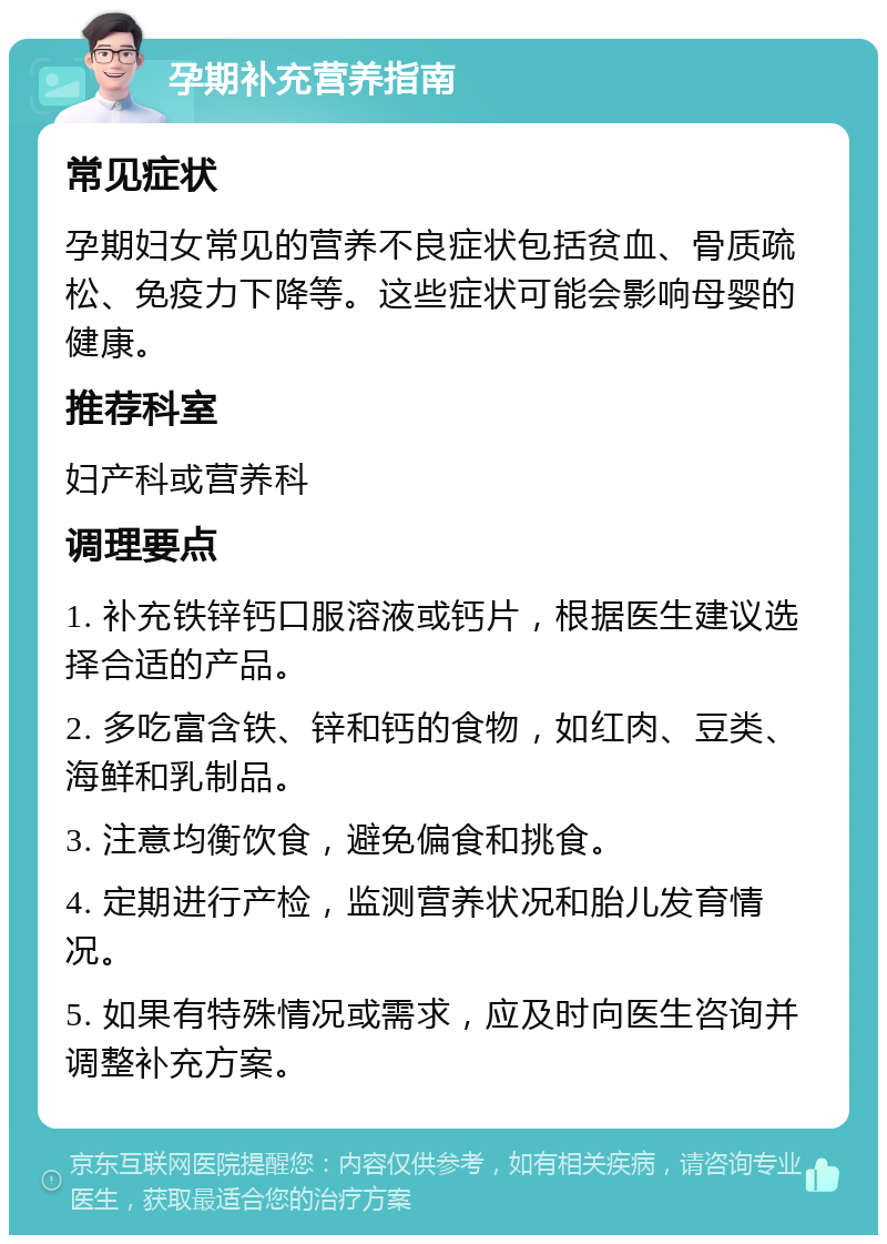 孕期补充营养指南 常见症状 孕期妇女常见的营养不良症状包括贫血、骨质疏松、免疫力下降等。这些症状可能会影响母婴的健康。 推荐科室 妇产科或营养科 调理要点 1. 补充铁锌钙口服溶液或钙片，根据医生建议选择合适的产品。 2. 多吃富含铁、锌和钙的食物，如红肉、豆类、海鲜和乳制品。 3. 注意均衡饮食，避免偏食和挑食。 4. 定期进行产检，监测营养状况和胎儿发育情况。 5. 如果有特殊情况或需求，应及时向医生咨询并调整补充方案。