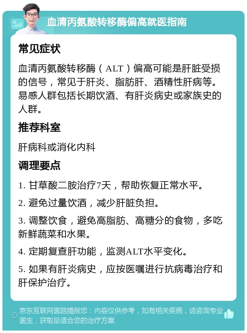 血清丙氨酸转移酶偏高就医指南 常见症状 血清丙氨酸转移酶（ALT）偏高可能是肝脏受损的信号，常见于肝炎、脂肪肝、酒精性肝病等。易感人群包括长期饮酒、有肝炎病史或家族史的人群。 推荐科室 肝病科或消化内科 调理要点 1. 甘草酸二胺治疗7天，帮助恢复正常水平。 2. 避免过量饮酒，减少肝脏负担。 3. 调整饮食，避免高脂肪、高糖分的食物，多吃新鲜蔬菜和水果。 4. 定期复查肝功能，监测ALT水平变化。 5. 如果有肝炎病史，应按医嘱进行抗病毒治疗和肝保护治疗。