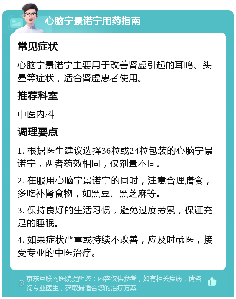 心脑宁景诺宁用药指南 常见症状 心脑宁景诺宁主要用于改善肾虚引起的耳鸣、头晕等症状，适合肾虚患者使用。 推荐科室 中医内科 调理要点 1. 根据医生建议选择36粒或24粒包装的心脑宁景诺宁，两者药效相同，仅剂量不同。 2. 在服用心脑宁景诺宁的同时，注意合理膳食，多吃补肾食物，如黑豆、黑芝麻等。 3. 保持良好的生活习惯，避免过度劳累，保证充足的睡眠。 4. 如果症状严重或持续不改善，应及时就医，接受专业的中医治疗。