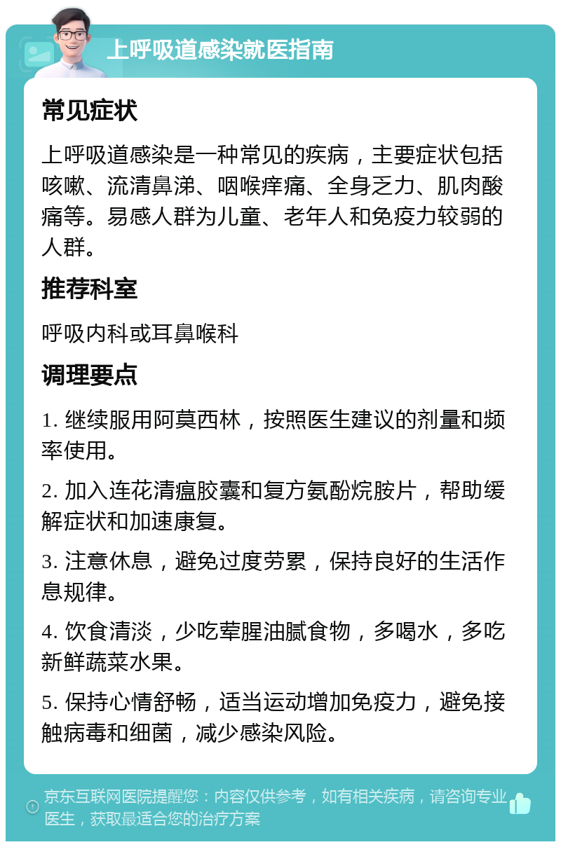 上呼吸道感染就医指南 常见症状 上呼吸道感染是一种常见的疾病，主要症状包括咳嗽、流清鼻涕、咽喉痒痛、全身乏力、肌肉酸痛等。易感人群为儿童、老年人和免疫力较弱的人群。 推荐科室 呼吸内科或耳鼻喉科 调理要点 1. 继续服用阿莫西林，按照医生建议的剂量和频率使用。 2. 加入连花清瘟胶囊和复方氨酚烷胺片，帮助缓解症状和加速康复。 3. 注意休息，避免过度劳累，保持良好的生活作息规律。 4. 饮食清淡，少吃荤腥油腻食物，多喝水，多吃新鲜蔬菜水果。 5. 保持心情舒畅，适当运动增加免疫力，避免接触病毒和细菌，减少感染风险。